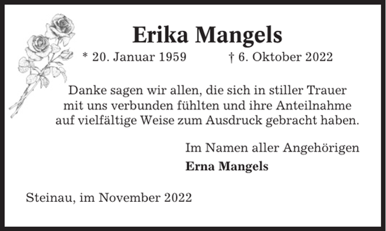 <p>Erika Mangels<br />* 20. Januar 1959</p><p>† 6. Oktober 2022</p><p>Danke sagen wir allen, die sich in stiller Trauer<br />mit uns verbunden fühlten und ihre Anteilnahme<br />auf vielfältige Weise zum Ausdruck gebracht haben.<br />Im Namen aller Angehörigen<br />Erna Mangels<br />Steinau, im November 2022</p>