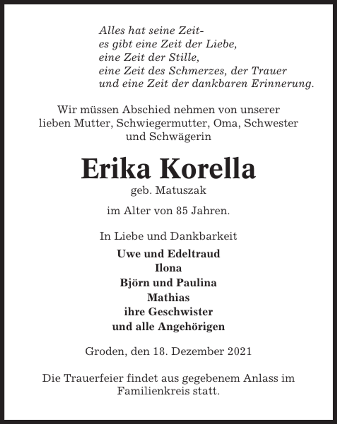 <p>Alles hat seine Zeites gibt eine Zeit der Liebe,<br />eine Zeit der Stille,<br />eine Zeit des Schmerzes, der Trauer<br />und eine Zeit der dankbaren Erinnerung.<br />Wir müssen Abschied nehmen von unserer<br />lieben Mutter, Schwiegermutter, Oma, Schwester<br />und Schwägerin</p><p>Erika Korella<br />geb. Matuszak<br />im Alter von 85 Jahren.<br />In Liebe und Dankbarkeit<br />Uwe und Edeltraud<br />Ilona<br />Björn und Paulina<br />Mathias<br />ihre Geschwister<br />und alle Angehörigen<br />Groden, den 18. Dezember 2021<br />Die Trauerfeier findet aus gegebenem Anlass im<br />Familienkreis statt.</p>