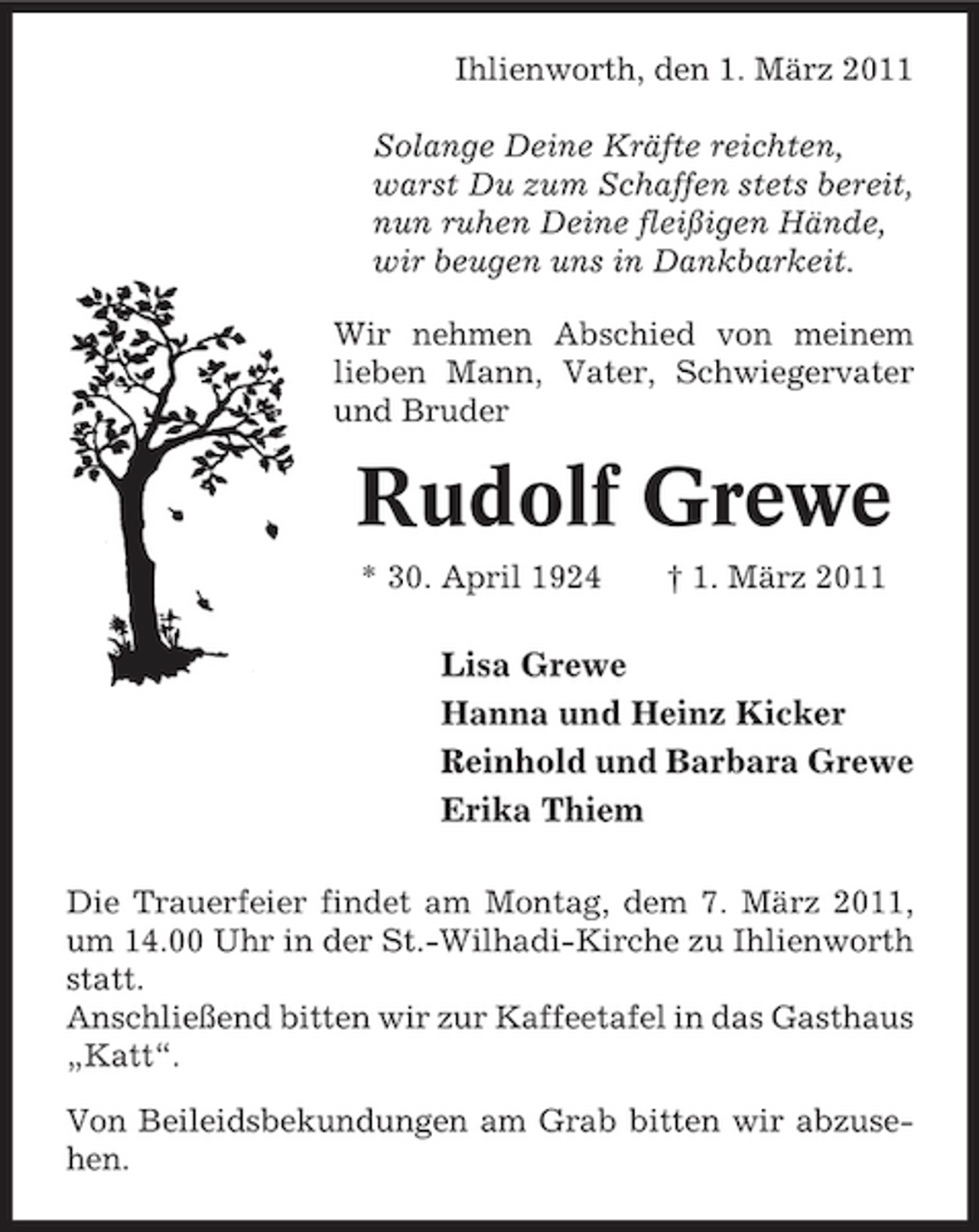 <p>Ihlienworth, den 1. März 2011 Solange Deine Kräfte reichten, warst Du zum Schaffen stets bereit, nun ruhen Deine fleißigen Hände, wir beugen uns in Dankbarkeit. Wir nehmen Abschied von meinem lieben Mann, Vater, Schwiegervater und Bruder</p><p>Rudolf Grewe<br />* 30. April 1924 † 1. März 2011</p><p>Lisa Grewe Hanna und Heinz Kicker Reinhold und Barbara Grewe Erika Thiem<br />Die Trauerfeier findet am Montag, dem 7. März 2011, um 14.00 Uhr in der St.-Wilhadi-Kirche zu Ihlienworth statt. Anschließend bitten wir zur Kaffeetafel in das Gasthaus „Katt“. Von Beileidsbekundungen am Grab bitten wir abzusehen.</p>