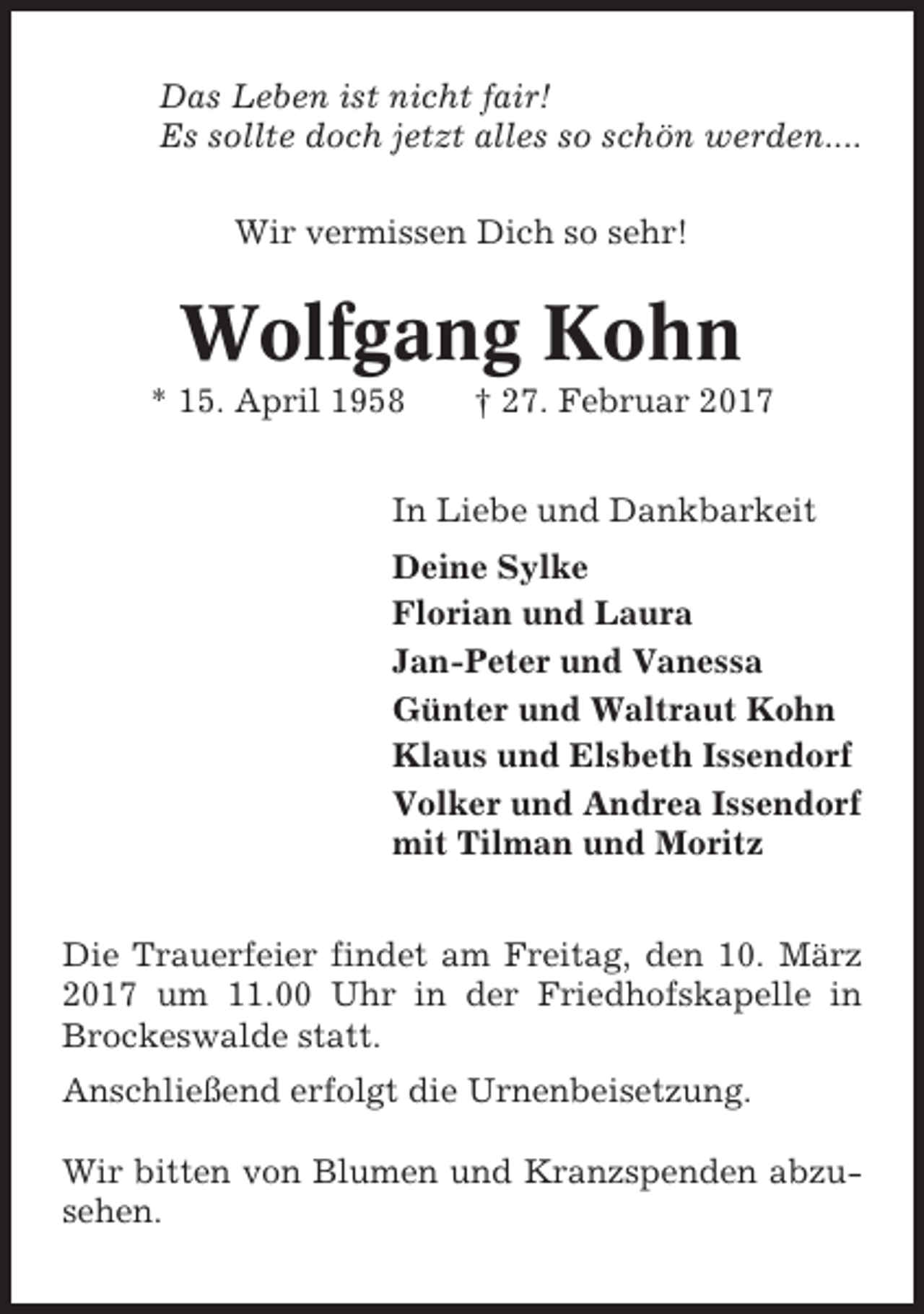 <p>Das Leben ist nicht fair!<br />Es sollte doch jetzt alles so schön werden....<br />Wir vermissen Dich so sehr!</p><p>Wolfgang Kohn<br />* 15. April 1958</p><p>† 27. Februar 2017</p><p>In Liebe und Dankbarkeit<br />Deine Sylke<br />Florian und Laura<br />Jan-Peter und Vanessa<br />Günter und Waltraut Kohn<br />Klaus und Elsbeth Issendorf<br />Volker und Andrea Issendorf<br />mit Tilman und Moritz<br />Die Trauerfeier findet am Freitag, den 10. März<br />2017 um 11.00 Uhr in der Friedhofskapelle in<br />Brockeswalde statt.<br />Anschließend erfolgt die Urnenbeisetzung.<br />Wir bitten von Blumen und Kranzspenden abzusehen.</p>
