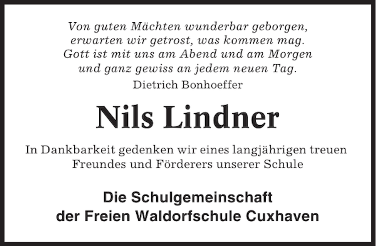 <p>Von guten Mächten wunderbar geborgen,<br />erwarten wir getrost, was kommen mag.<br />Gott ist mit uns am Abend und am Morgen<br />und ganz gewiss an jedem neuen Tag.<br />Dietrich Bonhoeffer</p><p>Nils Lindner<br />In Dankbarkeit gedenken wir eines langjährigen treuen<br />Freundes und Förderers unserer Schule</p><p>Die Schulgemeinschaft<br />der Freien Waldorfschule Cuxhaven</p>