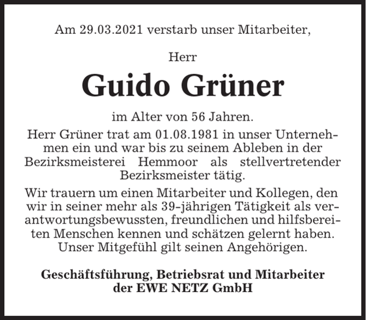 <p>Am 29.03.2021 verstarb unser Mitarbeiter,<br />Herr</p><p>Guido Grüner<br />im Alter von 56 Jahren.<br />Herr Grüner trat am 01.08.1981 in unser Unternehmen ein und war bis zu seinem Ableben in der<br />Bezirksmeisterei Hemmoor als stellvertretender<br />Bezirksmeister tätig.<br />Wir trauern um einen Mitarbeiter und Kollegen, den<br />wir in seiner mehr als 39-jährigen Tätigkeit als verantwortungsbewussten, freundlichen und hilfsbereiten Menschen kennen und schätzen gelernt haben.<br />Unser Mitgefühl gilt seinen Angehörigen.<br />Geschäftsführung, Betriebsrat und Mitarbeiter<br />der EWE NETZ GmbH</p>