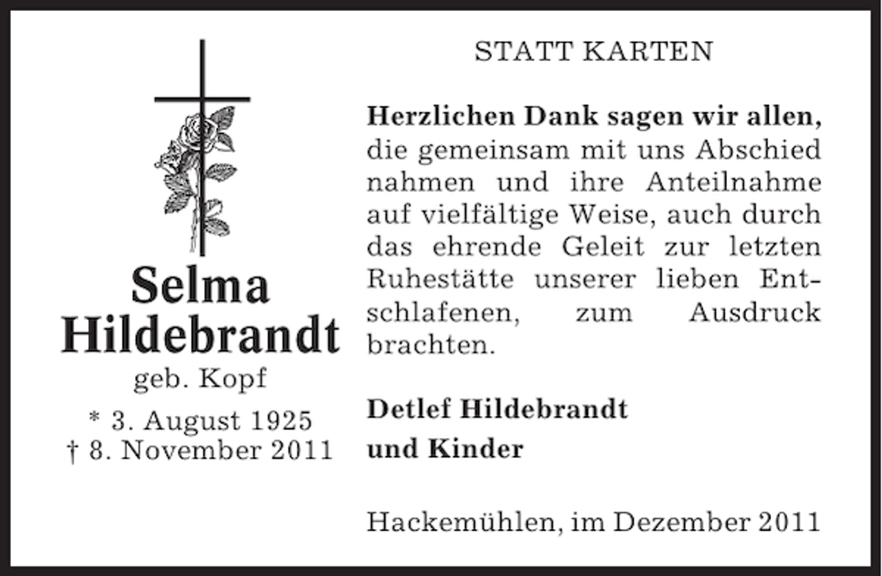 <p>STATT KARTEN</p><p>Selma<br />Hildebrandt</p><p>Herzlichen Dank sagen wir allen,<br />die gemeinsam mit uns Abschied<br />nahmen und ihre Anteilnahme<br />auf vielfältige Weise, auch durch<br />das ehrende Geleit zur letzten<br />Ruhestätte unserer lieben Entschlafenen,<br />zum<br />Ausdruck<br />brachten.</p><p>geb. Kopf<br />* 3. August 1925<br />† 8. November 2011</p><p>Detlef Hildebrandt<br />und Kinder<br />Hackemühlen, im Dezember 2011</p>