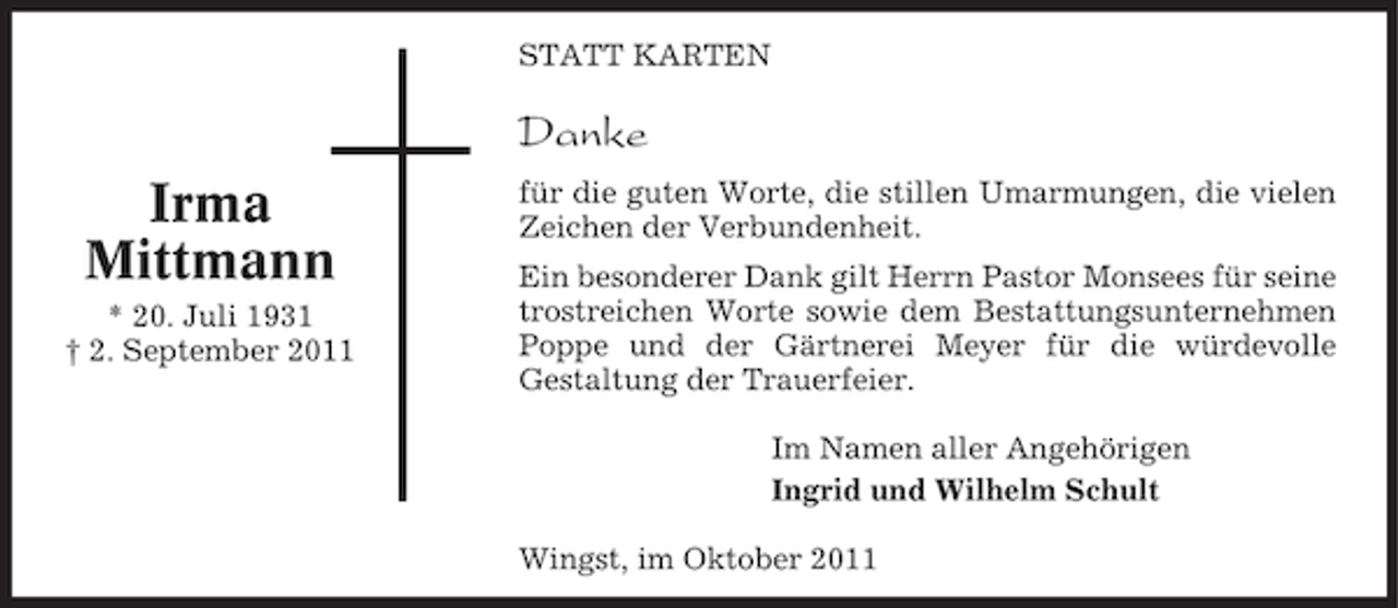 <p>STATT KARTEN</p><p>Danke</p><p>Irma<br />Mittmann<br />* 20. Juli 1931<br />† 2. September 2011</p><p>für die guten Worte, die stillen Umarmungen, die vielen<br />Zeichen der Verbundenheit.<br />Ein besonderer Dank gilt Herrn Pastor Monsees für seine<br />trostreichen Worte sowie dem Bestattungsunternehmen<br />Poppe und der Gärtnerei Meyer für die würdevolle<br />Gestaltung der Trauerfeier.<br />Im Namen aller Angehörigen<br />Ingrid und Wilhelm Schult<br />Wingst, im Oktober 2011</p>