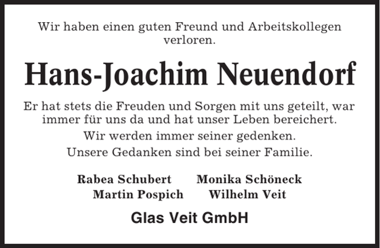 <p>Wir haben einen guten Freund und Arbeitskollegen<br />verloren.</p><p>Hans-Joachim Neuendorf<br />Er hat stets die Freuden und Sorgen mit uns geteilt, war<br />immer für uns da und hat unser Leben bereichert.<br />Wir werden immer seiner gedenken.<br />Unsere Gedanken sind bei seiner Familie.<br />Rabea Schubert<br />Martin Pospich</p><p>Monika Schöneck<br />Wilhelm Veit</p><p>Glas Veit GmbH</p>
