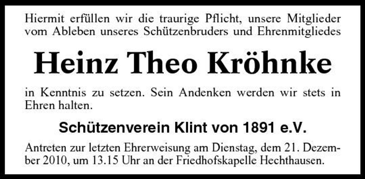 <p>Hiermit erfüllen wir die traurige Pflicht, unsere Mitglieder vom Ableben unseres Schützenbruders und Ehrenmitgliedes</p><p>Heinz Theo Kröhnke<br />in Kenntnis zu setzen. Sein Andenken werden wir stets in Ehren halten.</p><p>Schützenverein Klint von 1891 e.V.<br />Antreten zur letzten Ehrerweisung am Dienstag, dem 21. Dezember 2010, um 13.15 Uhr an der Friedhofskapelle Hechthausen.</p>