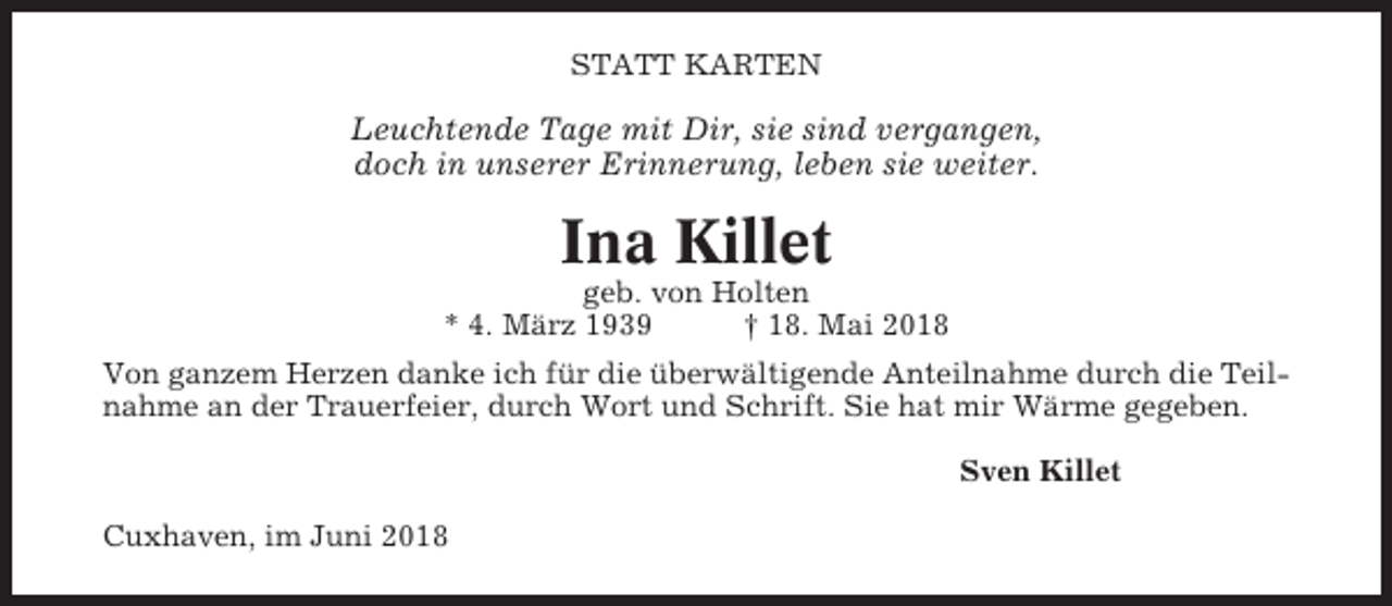 <p>STATT KARTEN</p><p>Leuchtende Tage mit Dir, sie sind vergangen,<br />doch in unserer Erinnerung, leben sie weiter.</p><p>Ina Killet<br />geb. von Holten<br />* 4. März 1939<br />† 18. Mai 2018<br />Von ganzem Herzen danke ich für die überwältigende Anteilnahme durch die Teilnahme an der Trauerfeier, durch Wort und Schrift. Sie hat mir Wärme gegeben.<br />Sven Killet<br />Cuxhaven, im Juni 2018</p>