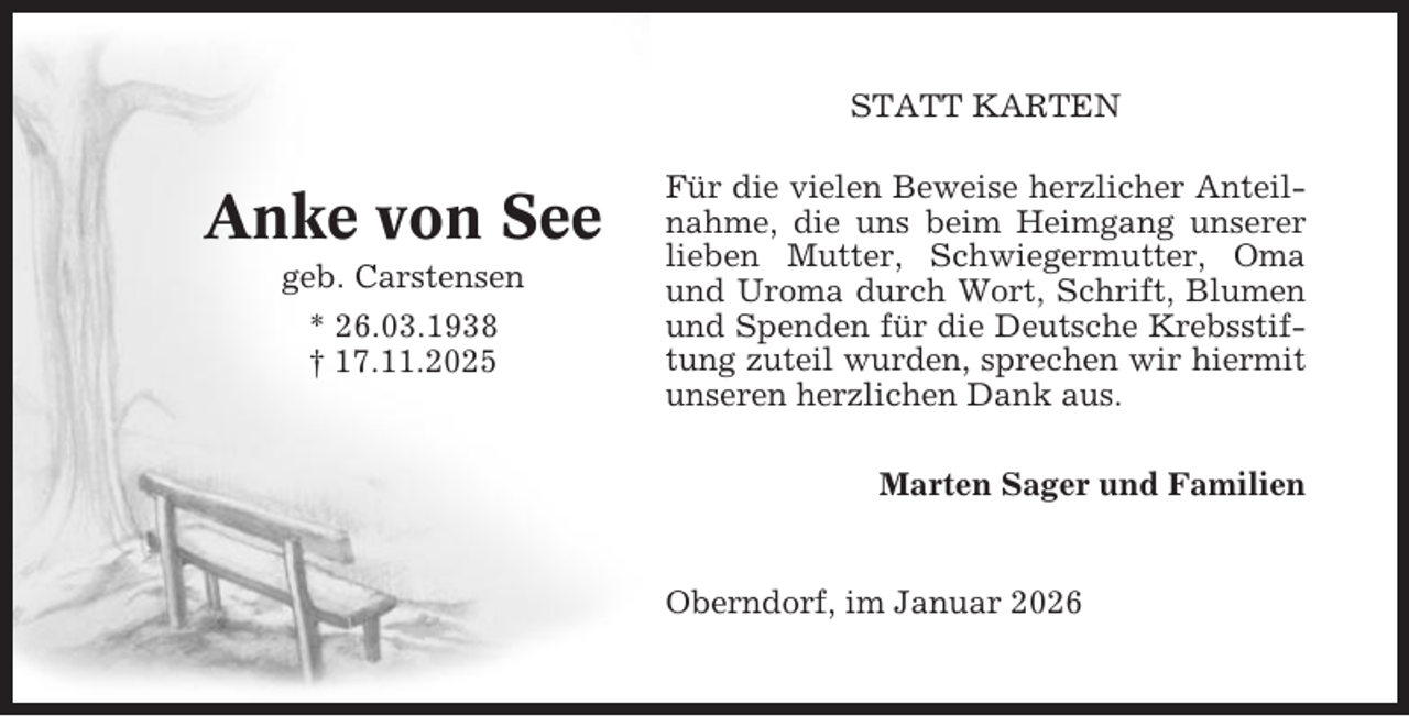 <p>STATT KARTEN</p><p>Anke von See<br />geb. Carstensen<br />* 26.03.1938<br />† 17.11.2025</p><p>Für die vielen Beweise herzlicher Anteilnahme, die uns beim Heimgang unserer<br />lieben Mutter, Schwiegermutter, Oma<br />und Uroma durch Wort, Schrift, Blumen<br />und Spenden für die Deutsche Krebsstiftung zuteil wurden, sprechen wir hiermit<br />unseren herzlichen Dank aus.<br />Marten Sager und Familien</p><p>Oberndorf, im Januar 2026</p>