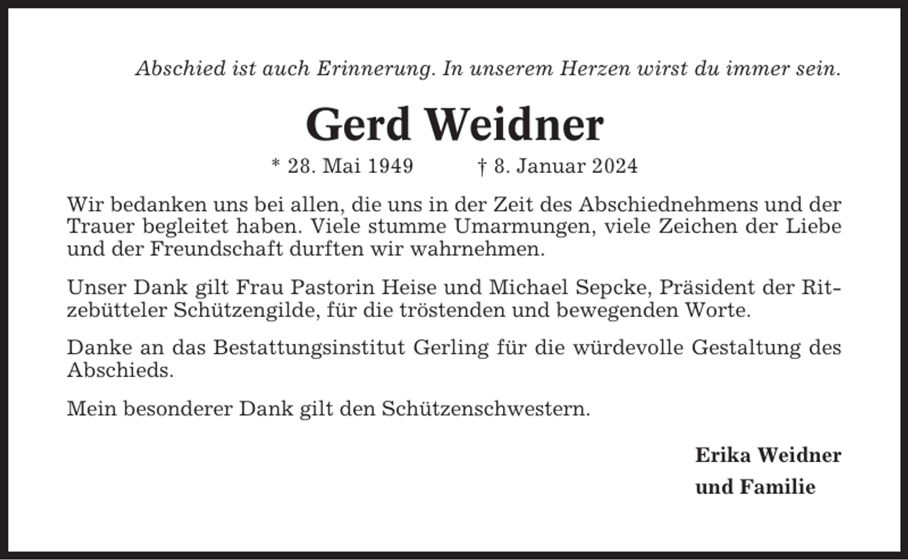 <p>Abschied ist auch Erinnerung. In unserem Herzen wirst du immer sein.</p><p>Gerd Weidner<br />* 28. Mai 1949</p><p>† 8. Januar 2024</p><p>Wir bedanken uns bei allen, die uns in der Zeit des Abschiednehmens und der<br />Trauer begleitet haben. Viele stumme Umarmungen, viele Zeichen der Liebe<br />und der Freundschaft durften wir wahrnehmen.<br />Unser Dank gilt Frau Pastorin Heise und Michael Sepcke, Präsident der Ritzebütteler Schützengilde, für die tröstenden und bewegenden Worte.<br />Danke an das Bestattungsinstitut Gerling für die würdevolle Gestaltung des<br />Abschieds.<br />Mein besonderer Dank gilt den Schützenschwestern.<br />Erika Weidner<br />und Familie</p>