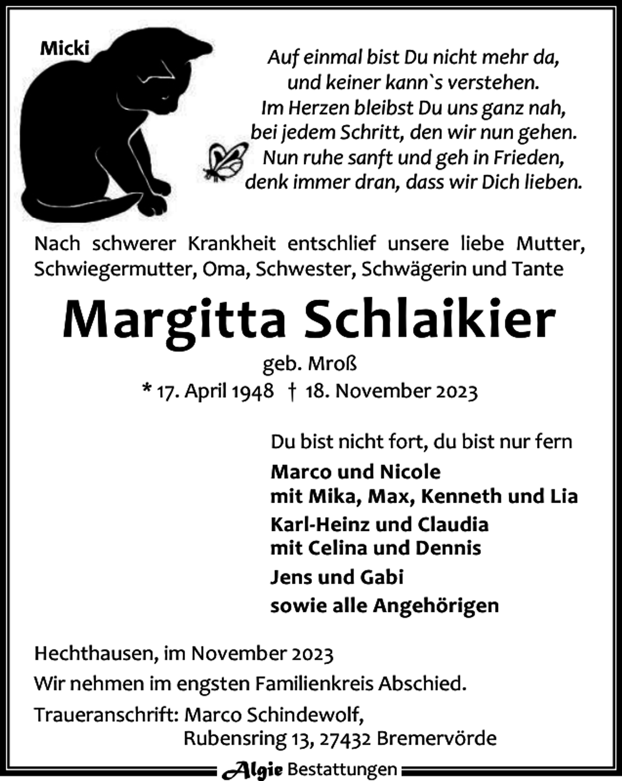 <p>Micki</p><p>Auf einmal bist Du nicht mehr da,<br />und keiner kann`s verstehen.<br />Im Herzen bleibst Du uns ganz nah,<br />bei jedem Schritt, den wir nun gehen.<br />Nun ruhe sanft und geh in Frieden,<br />denk immer dran, dass wir Dich lieben.</p><p>Nach schwerer Krankheit entschlief unsere liebe Mutter,<br />Schwiegermutter, Oma, Schwester, Schwägerin und Tante</p><p>Margitta Schlaikier<br />geb. Mroß<br />* 17. April 1948 † 18. November 2023</p><p>Du bist nicht fort, du bist nur fern<br />Marco und Nicole<br />mit Mika, Max, Kenneth und Lia<br />Karl-Heinz und Claudia<br />mit Celina und Dennis<br />Jens und Gabi<br />sowie alle Angehörigen<br />Hechthausen, im November 2023<br />Wir nehmen im engsten Familienkreis Abschied.<br />Traueranschrift: Marco Schindewolf,<br />Rubensring 13, 27432 Bremervörde<br />Algie Bestattungen</p>