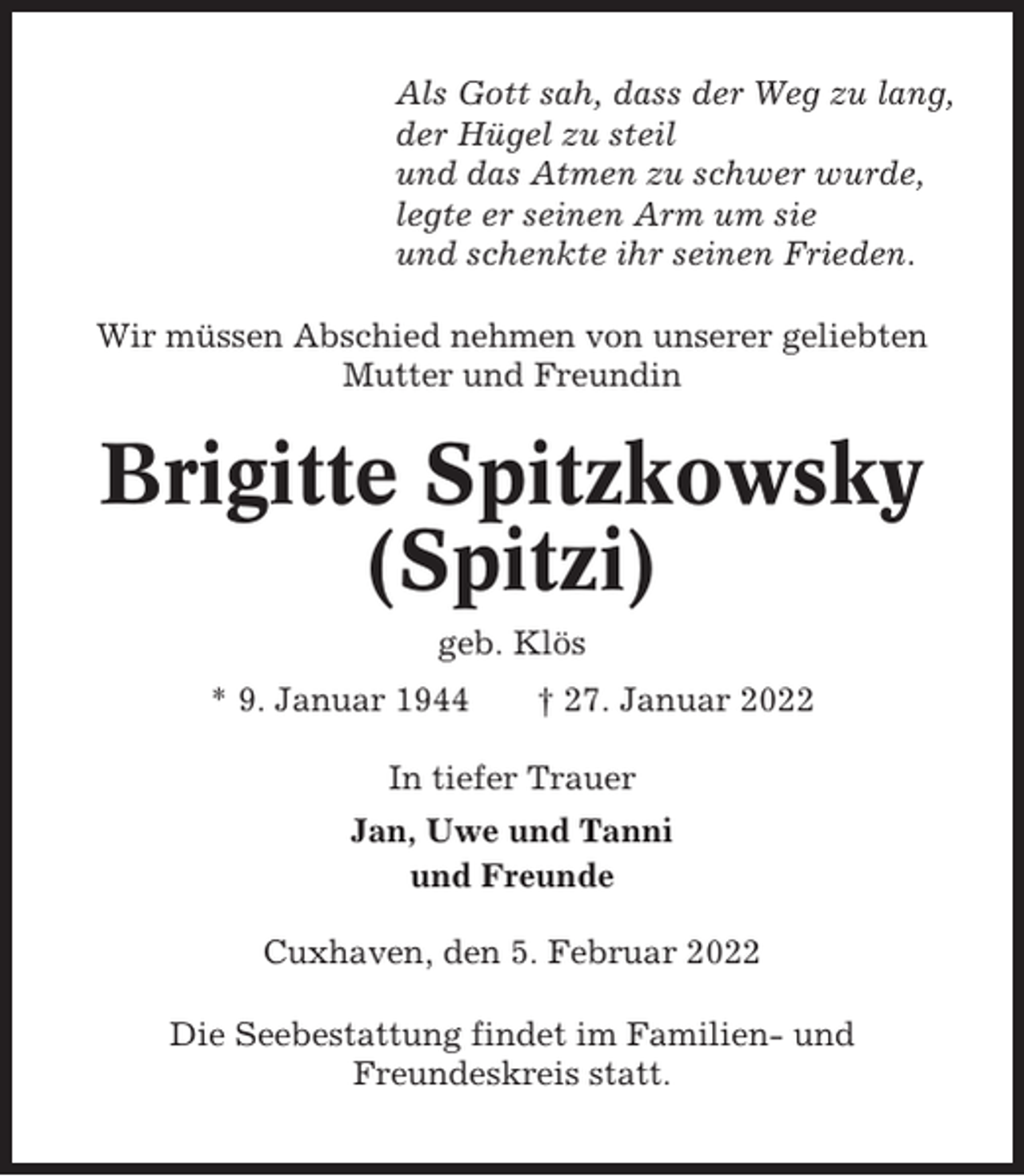 <p>Als Gott sah, dass der Weg zu lang,<br />der Hügel zu steil<br />und das Atmen zu schwer wurde,<br />legte er seinen Arm um sie<br />und schenkte ihr seinen Frieden.<br />Wir müssen Abschied nehmen von unserer geliebten<br />Mutter und Freundin</p><p>Brigitte Spitzkowsky<br />(Spitzi)<br />geb. Klös<br />* 9. Januar 1944</p><p>† 27. Januar 2022</p><p>In tiefer Trauer<br />Jan, Uwe und Tanni<br />und Freunde<br />Cuxhaven, den 5. Februar 2022<br />Die Seebestattung findet im Familien- und<br />Freundeskreis statt.</p>