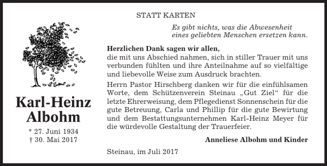 <p>STATT KARTEN<br />Es gibt nichts, was die Abwesenheit<br />eines geliebten Menschen ersetzen kann.</p><p>Karl-Heinz<br />Albohm<br />* 27. Juni 1934<br />† 30. Mai 2017</p><p>Herzlichen Dank sagen wir allen,<br />die mit uns Abschied nahmen, sich in stiller Trauer mit uns<br />verbunden fühlten und ihre Anteilnahme auf so vielfältige<br />und liebevolle Weise zum Ausdruck brachten.<br />Herrn Pastor Hirschberg danken wir für die einfühlsamen<br />Worte, dem Schützenverein Steinau „Gut Ziel“ für die<br />letzte Ehrerweisung, dem Pflegedienst Sonnenschein für die<br />gute Betreuung, Carla und Phillip für die gute Bewirtung<br />und dem Bestattungsunternehmen Karl-Heinz Meyer für<br />die würdevolle Gestaltung der Trauerfeier.<br />Anneliese Albohm und Kinder<br />Steinau, im Juli 2017</p>