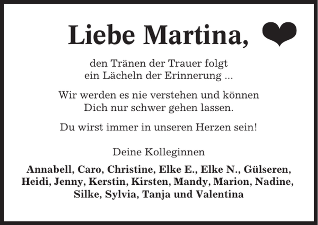 <p>Liebe Martina,</p><p>❤</p><p>den Tränen der Trauer folgt<br />ein Lächeln der Erinnerung ...<br />Wir werden es nie verstehen und können<br />Dich nur schwer gehen lassen.<br />Du wirst immer in unseren Herzen sein!<br />Deine Kolleginnen<br />Annabell, Caro, Christine, Elke E., Elke N., Gülseren,<br />Heidi, Jenny, Kerstin, Kirsten, Mandy, Marion, Nadine,<br />Silke, Sylvia, Tanja und Valentina</p>