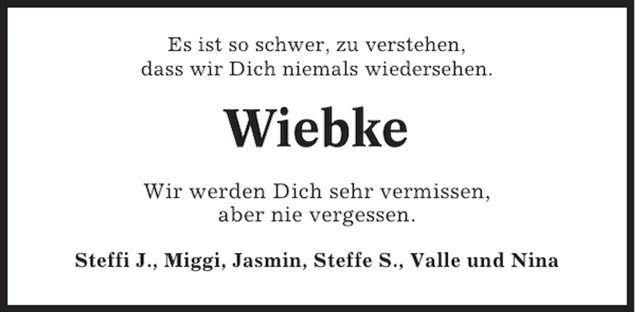 <p>Es ist so schwer, zu verstehen,<br />dass wir Dich niemals wiedersehen.</p><p>Wiebke<br />Wir werden Dich sehr vermissen,<br />aber nie vergessen.<br />Steffi J., Miggi, Jasmin, Steffe S., Valle und Nina</p>