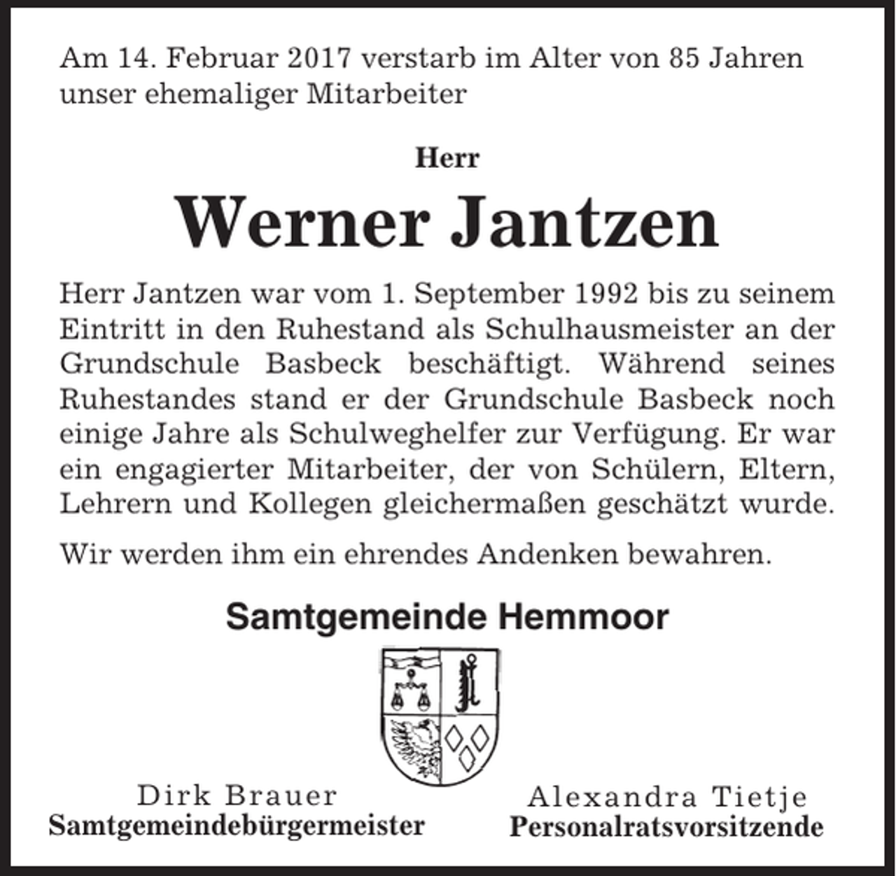 <p>Am 14. Februar 2017 verstarb im Alter von 85 Jahren<br />unser ehemaliger Mitarbeiter<br />Herr</p><p>Werner Jantzen<br />Herr Jantzen war vom 1. September 1992 bis zu seinem<br />Eintritt in den Ruhestand als Schulhausmeister an der<br />Grundschule Basbeck beschäftigt. Während seines<br />Ruhestandes stand er der Grundschule Basbeck noch<br />einige Jahre als Schulweghelfer zur Verfügung. Er war<br />ein engagierter Mitarbeiter, der von Schülern, Eltern,<br />Lehrern und Kollegen gleichermaßen geschätzt wurde.<br />Wir werden ihm ein ehrendes Andenken bewahren.</p><p>Samtgemeinde Hemmoor</p><p>Dirk Brauer<br />Samtgemeindebürgermeister</p><p>Alexandra Tietje<br />Personalratsvorsitzende</p>