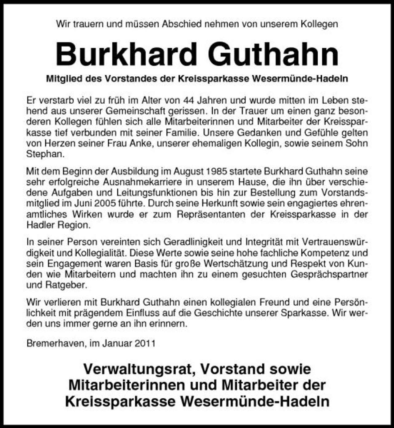 <p>Wir trauern und müssen Abschied nehmen von unserem Kollegen</p><p>Burkhard Guthahn<br />Mitglied des Vorstandes der Kreissparkasse Wesermünde-Hadeln Er verstarb viel zu früh im Alter von 44 Jahren und wurde mitten im Leben stehend aus unserer Gemeinschaft gerissen. In der Trauer um einen ganz besonderen Kollegen fühlen sich alle Mitarbeiterinnen und Mitarbeiter der Kreissparkasse tief verbunden mit seiner Familie. Unsere Gedanken und Gefühle gelten von Herzen seiner Frau Anke, unserer ehemaligen Kollegin, sowie seinem Sohn Stephan. Mit dem Beginn der Ausbildung im August 1985 startete Burkhard Guthahn seine sehr erfolgreiche Ausnahmekarriere in unserem Hause, die ihn über verschiedene Aufgaben und Leitungsfunktionen bis hin zur Bestellung zum Vorstandsmitglied im Juni 2005 führte. Durch seine Herkunft sowie sein engagiertes ehrenamtliches Wirken wurde er zum Repräsentanten der Kreissparkasse in der Hadler Region. In seiner Person vereinten sich Geradlinigkeit und Integrität mit Vertrauenswürdigkeit und Kollegialität. Diese Werte sowie seine hohe fachliche Kompetenz und sein Engagement waren Basis für große Wertschätzung und Respekt von Kunden wie Mitarbeitern und machten ihn zu einem gesuchten Gesprächspartner und Ratgeber. Wir verlieren mit Burkhard Guthahn einen kollegialen Freund und eine Persönlichkeit mit prägendem Einfluss auf die Geschichte unserer Sparkasse. Wir werden uns immer gerne an ihn erinnern. Bremerhaven, im Januar 2011</p><p>Verwaltungsrat, Vorstand sowie Mitarbeiterinnen und Mitarbeiter der Kreissparkasse Wesermünde-Hadeln</p>