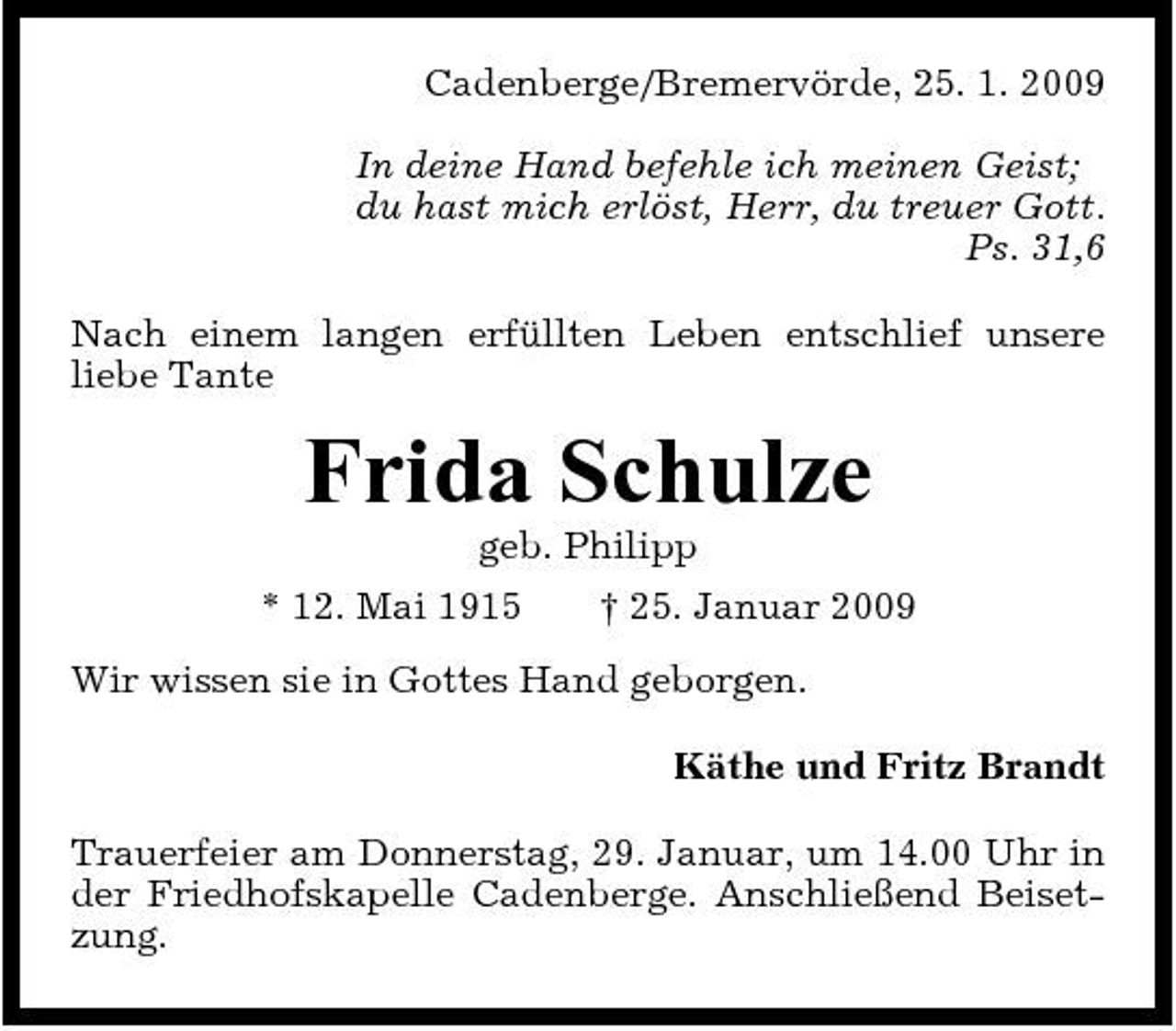 <p>Cadenberge/Bremervörde, 25. 1. 2009 In deine Hand befehle ich meinen Geist; du hast mich erlöst, Herr, du treuer Gott. Ps. 31,6 Nach einem langen erfüllten Leben entschlief unsere liebe Tante</p><p>Frida Schulze<br />geb. Philipp * 12. Mai 1915 † 25. Januar 2009 Wir wissen sie in Gottes Hand geborgen. Käthe und Fritz Brandt Trauerfeier am Donnerstag, 29. Januar, um 14.00 Uhr in der Friedhofskapelle Cadenberge. Anschließend Beisetzung.</p>