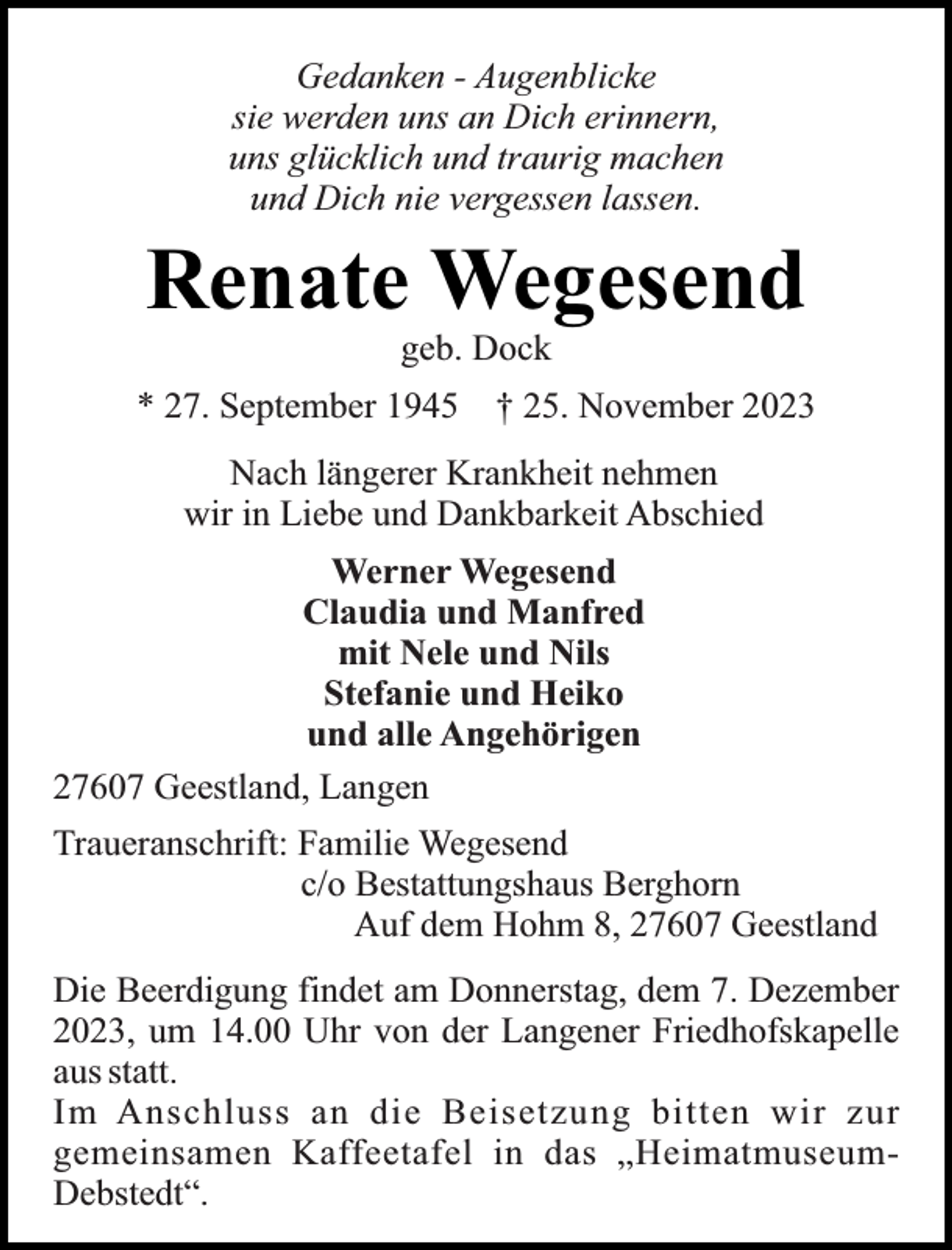 <p>Gedanken - Augenblicke<br />sie werden uns an Dich erinnern,<br />uns glücklich und traurig machen<br />und Dich nie vergessen lassen.</p><p>Renate Wegesend<br />geb. Dock</p><p>* 27. September 1945</p><p>† 25. November 2023</p><p>Nach längerer Krankheit nehmen<br />wir in Liebe und Dankbarkeit Abschied<br />Werner Wegesend<br />Claudia und Manfred<br />mit Nele und Nils<br />Stefanie und Heiko<br />und alle Angehörigen<br />27607 Geestland, Langen<br />Traueranschrift: Familie Wegesend<br />c/o Bestattungshaus Berghorn<br />Auf dem Hohm 8, 27607 Geestland<br />Die Beerdigung findet am Donnerstag, dem 7. Dezember<br />2023, um 14.00 Uhr von der Langener Friedhofskapelle<br />aus statt.<br />Im Anschluss an die Beisetzung bitten wir zur<br />gemeinsamen Kaffeetafel in das „HeimatmuseumDebstedt“.</p>