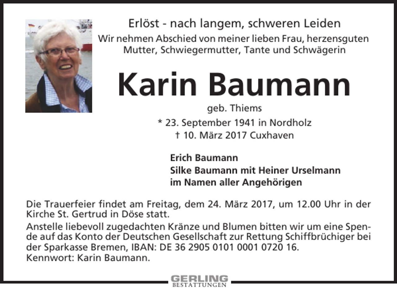 <p>Erlöst - nach langem, schweren Leiden<br />Wir nehmen Abschied von meiner lieben Frau, herzensguten<br />Mutter, Schwiegermutter, Tante und Schwägerin</p><p>Karin Baumann<br />geb. Thiems<br />* 23. September 1941 in Nordholz<br />† 10. März 2017 Cuxhaven<br />Erich Baumann<br />Silke Baumann mit Heiner Urselmann<br />im Namen aller Angehörigen<br />Die Trauerfeier findet am Freitag, dem 24. März 2017, um 12.00 Uhr in der<br />Kirche St. Gertrud in Döse statt.<br />Anstelle liebevoll zugedachten Kränze und Blumen bitten wir um eine Spende auf das Konto der Deutschen Gesellschaft zur Rettung Schiffbrüchiger bei<br />der Sparkasse Bremen, IBAN: DE 36 2905 0101 0001 0720 16.<br />Kennwort: Karin Baumann.<br />BESTATTUNGEN</p>