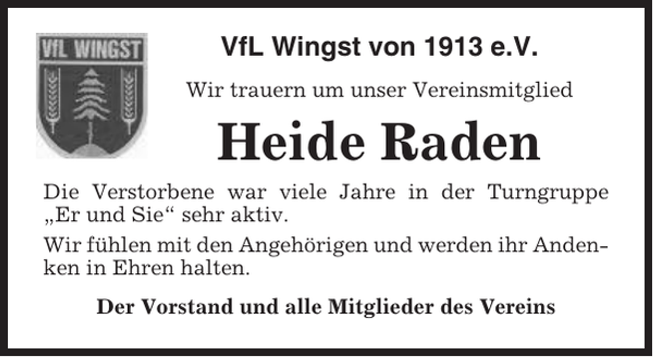 <p>VfL Wingst von 1913 e.V.<br />Wir trauern um unser Vereinsmitglied</p><p>Heide Raden<br />Die Verstorbene war viele Jahre in der Turngruppe<br />„Er und Sie“ sehr aktiv.<br />Wir fühlen mit den Angehörigen und werden ihr Andenken in Ehren halten.<br />Der Vorstand und alle Mitglieder des Vereins</p>