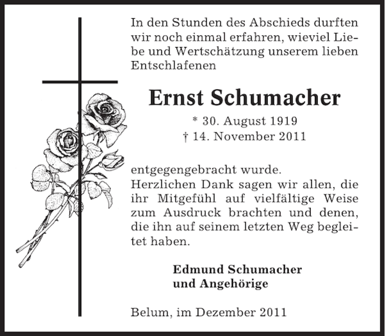 <p>In den Stunden des Abschieds durften<br />wir noch einmal erfahren, wieviel Liebe und Wertschätzung unserem lieben<br />Entschlafenen</p><p>Ernst Schumacher<br />* 30. August 1919<br />† 14. November 2011<br />entgegengebracht wurde.<br />Herzlichen Dank sagen wir allen, die<br />ihr Mitgefühl auf vielfältige Weise<br />zum Ausdruck brachten und denen,<br />die ihn auf seinem letzten Weg begleitet haben.<br />Edmund Schumacher<br />und Angehörige<br />Belum, im Dezember 2011</p>