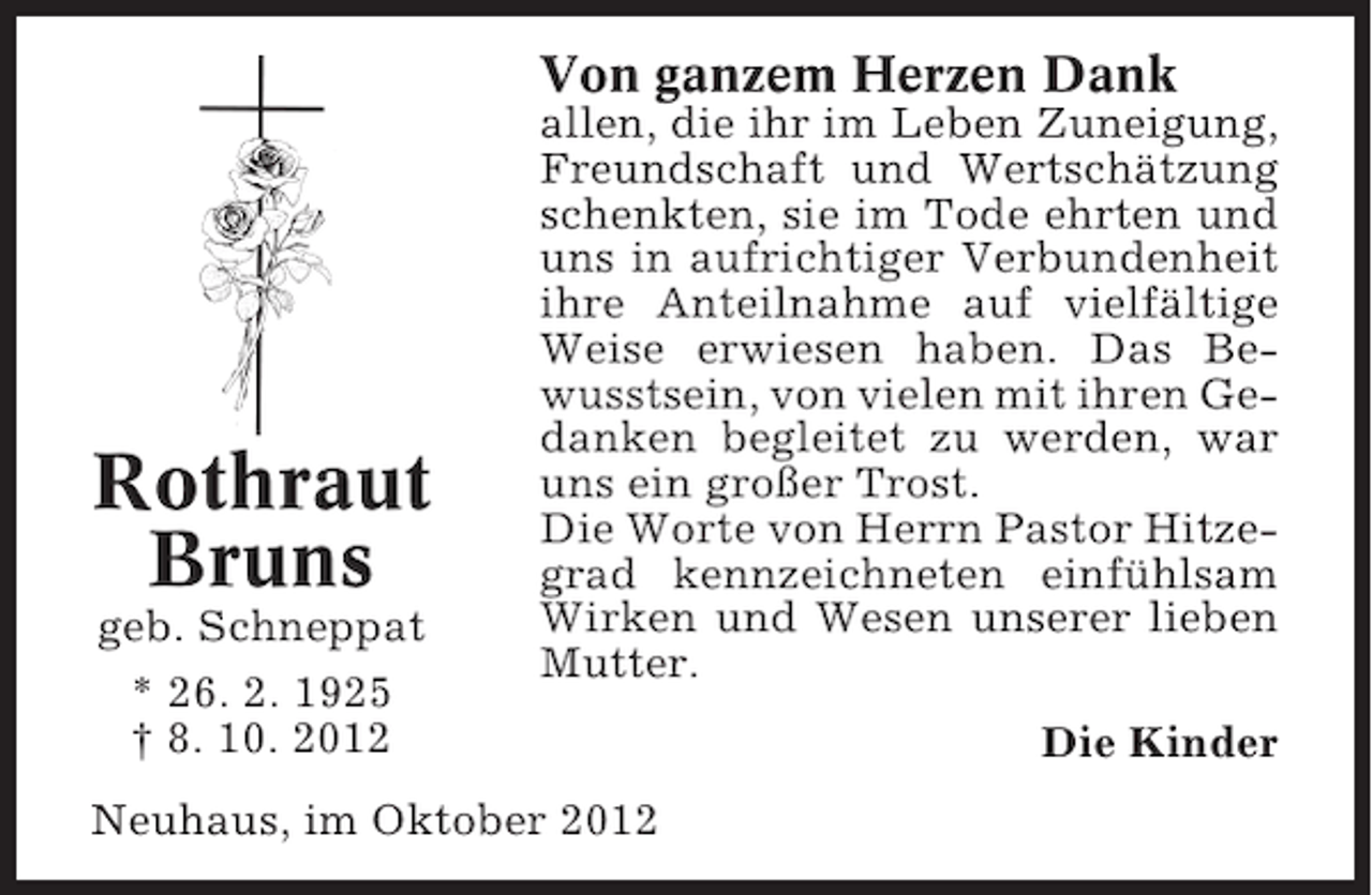 <p>Von ganzem Herzen Dank</p><p>Rothraut<br />Bruns<br />geb. Schneppat<br />* 26. 2. 1925<br />† 8. 10. 2012</p><p>allen, die ihr im Leben Zuneigung,<br />Freundschaft und Wertschätzung<br />schenkten, sie im Tode ehrten und<br />uns in aufrichtiger Verbundenheit<br />ihre Anteilnahme auf vielfältige<br />Weise erwiesen haben. Das Bewusstsein, von vielen mit ihren Gedanken begleitet zu werden, war<br />uns ein großer Trost.<br />Die Worte von Herrn Pastor Hitzegrad kennzeichneten einfühlsam<br />Wirken und Wesen unserer lieben<br />Mutter.</p><p>Neuhaus, im Oktober 2012</p><p>Die Kinder</p>