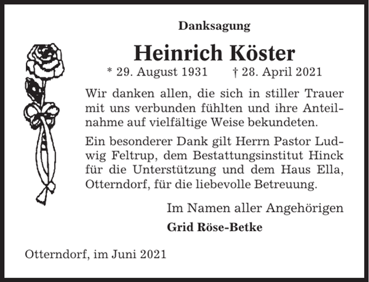 <p>Danksagung</p><p>Heinrich Köster<br />* 29. August 1931</p><p>† 28. April 2021</p><p>Wir danken allen, die sich in stiller Trauer<br />mit uns verbunden fühlten und ihre Anteilnahme auf vielfältige Weise bekundeten.<br />Ein besonderer Dank gilt Herrn Pastor Ludwig Feltrup, dem Bestattungsinstitut Hinck<br />für die Unterstützung und dem Haus Ella,<br />Otterndorf, für die liebevolle Betreuung.</p><p>Im Namen aller Angehörigen<br />Grid Röse-Betke<br />Otterndorf, im Juni 2021</p>