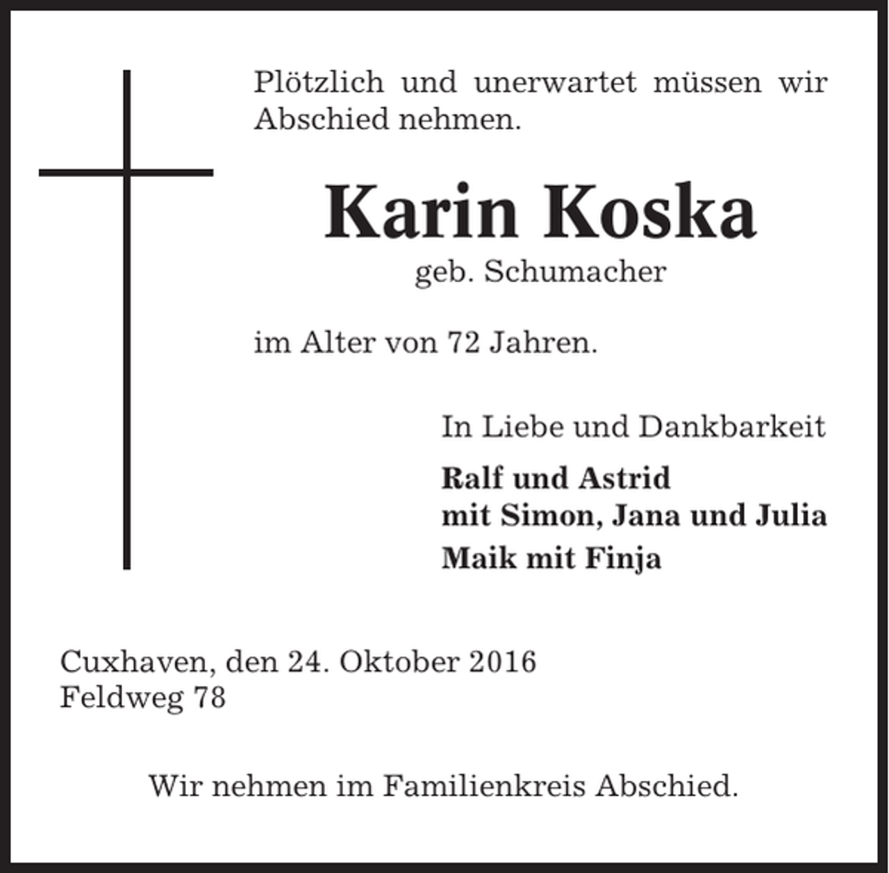 <p>Plötzlich und unerwartet müssen wir<br />Abschied nehmen.</p><p>Karin Koska<br />geb. Schumacher<br />im Alter von 72 Jahren.<br />In Liebe und Dankbarkeit<br />Ralf und Astrid<br />mit Simon, Jana und Julia<br />Maik mit Finja<br />Cuxhaven, den 24. Oktober 2016<br />Feldweg 78<br />Wir nehmen im Familienkreis Abschied.</p>