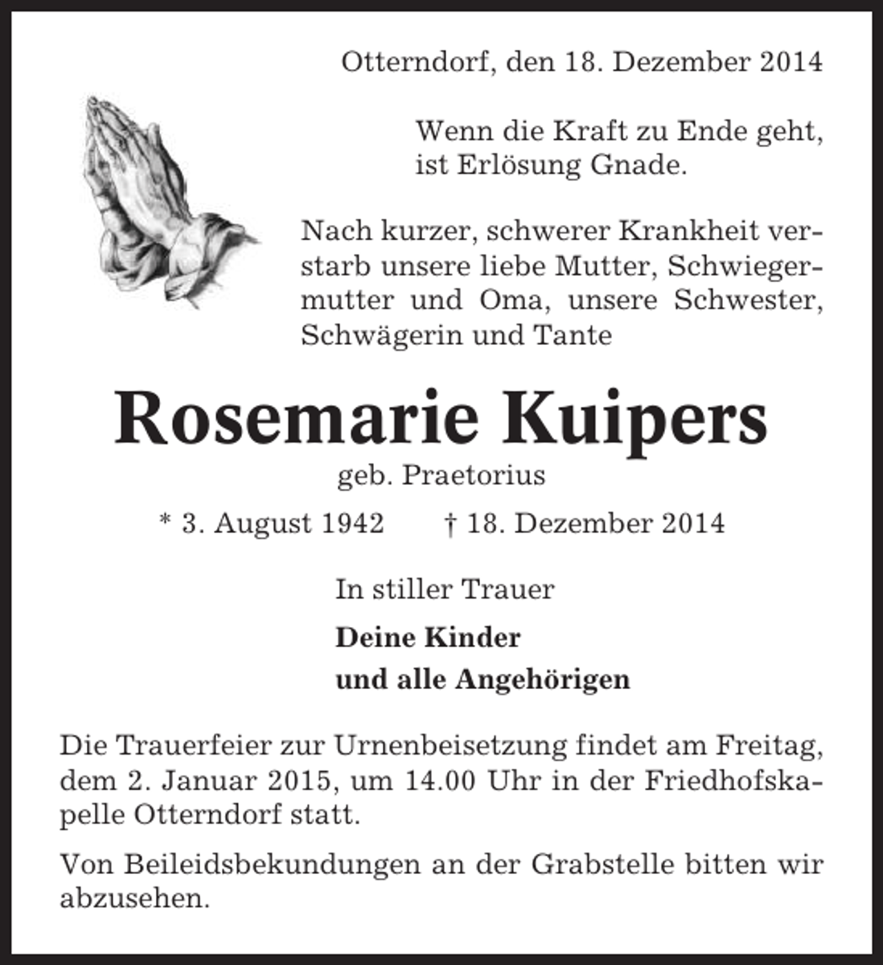 <p>Otterndorf, den 18. Dezember 2014<br />Wenn die Kraft zu Ende geht,<br />ist Erlösung Gnade.<br />Nach kurzer, schwerer Krankheit verstarb unsere liebe Mutter, Schwiegermutter und Oma, unsere Schwester,<br />Schwägerin und Tante</p>
<p>Rosemarie Kuipers<br />geb. Praetorius<br />* 3. August 1942</p>
<p>† 18. Dezember 2014</p>
<p>In stiller Trauer<br />Deine Kinder<br />und alle Angehörigen<br />Die Trauerfeier zur Urnenbeisetzung findet am Freitag,<br />dem 2. Januar 2015, um 14.00 Uhr in der Friedhofskapelle Otterndorf statt.<br />Von Beileidsbekundungen an der Grabstelle bitten wir<br />abzusehen.</p>