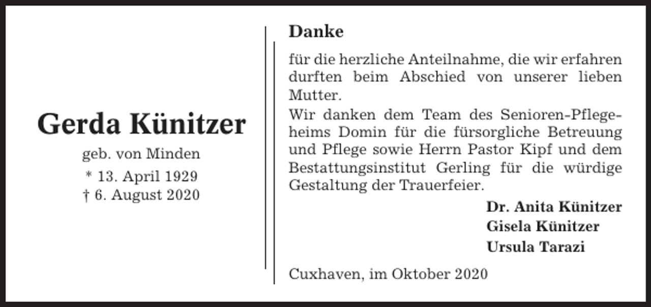 <p>Danke</p><p>Gerda Künitzer<br />geb. von Minden<br />* 13. April 1929<br />† 6. August 2020</p><p>für die herzliche Anteilnahme, die wir erfahren<br />durften beim Abschied von unserer lieben<br />Mutter.<br />Wir danken dem Team des Senioren-Pflegeheims Domin für die fürsorgliche Betreuung<br />und Pflege sowie Herrn Pastor Kipf und dem<br />Bestattungsinstitut Gerling für die würdige<br />Gestaltung der Trauerfeier.<br />Dr. Anita Künitzer<br />Gisela Künitzer<br />Ursula Tarazi<br />Cuxhaven, im Oktober 2020</p>
