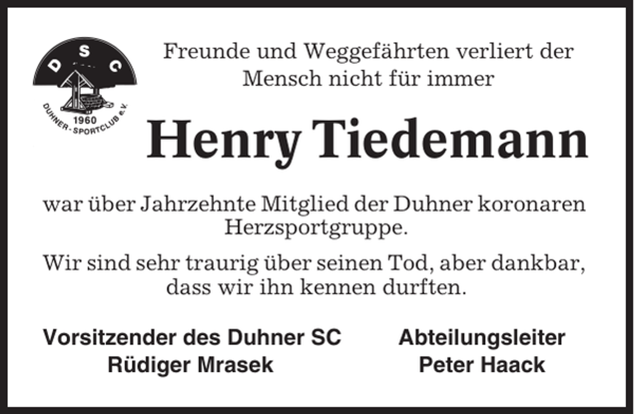 <p>Freunde und Weggefährten verliert der<br />Mensch nicht für immer</p><p>Henry Tiedemann<br />war über Jahrzehnte Mitglied der Duhner koronaren<br />Herzsportgruppe.<br />Wir sind sehr traurig über seinen Tod, aber dankbar,<br />dass wir ihn kennen durften.<br />Vorsitzender des Duhner SC<br />Rüdiger Mrasek</p><p>Abteilungsleiter<br />Peter Haack</p>