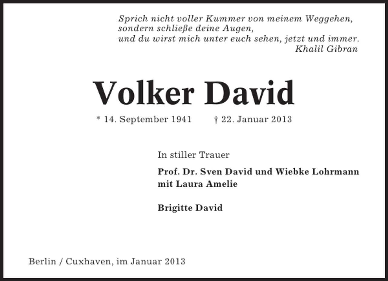 <p>Sprich nicht voller Kummer von meinem Weggehen,<br />sondern schließe deine Augen,<br />und du wirst mich unter euch sehen, jetzt und immer.<br />Khalil Gibran</p><p>Volker David<br />* 14. September 1941</p><p>† 22. Januar 2013</p><p>In stiller Trauer<br />Prof. Dr. Sven David und Wiebke Lohrmann<br />mit Laura Amelie<br />Brigitte David</p><p>Berlin / Cuxhaven, im Januar 2013</p>