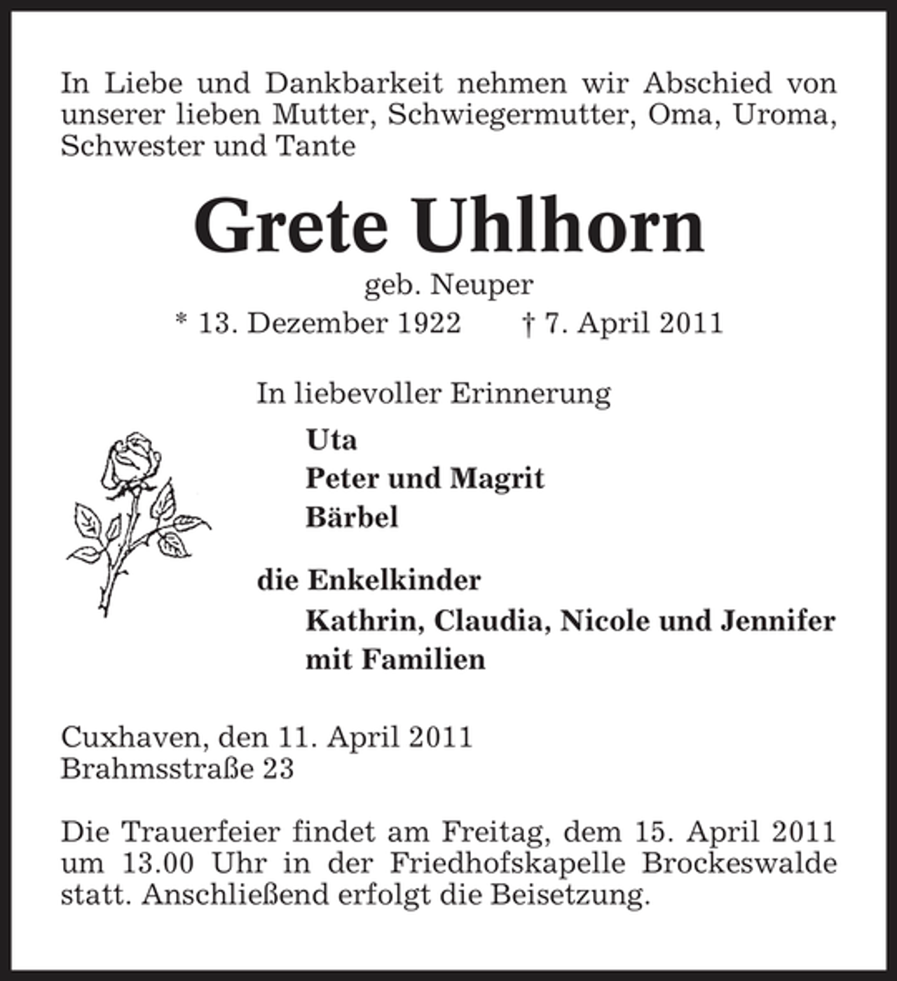 <p>In Liebe und Dankbarkeit nehmen wir Abschied von unserer lieben Mutter, Schwiegermutter, Oma, Uroma, Schwester und Tante</p><p>Grete Uhlhorn<br />geb. Neuper * 13. Dezember 1922 † 7. April 2011 In liebevoller Erinnerung Uta Peter und Magrit Bärbel die Enkelkinder Kathrin, Claudia, Nicole und Jennifer mit Familien Cuxhaven, den 11. April 2011 Brahmsstraße 23 Die Trauerfeier findet am Freitag, dem 15. April 2011 um 13.00 Uhr in der Friedhofskapelle Brockeswalde statt. Anschließend erfolgt die Beisetzung.</p>