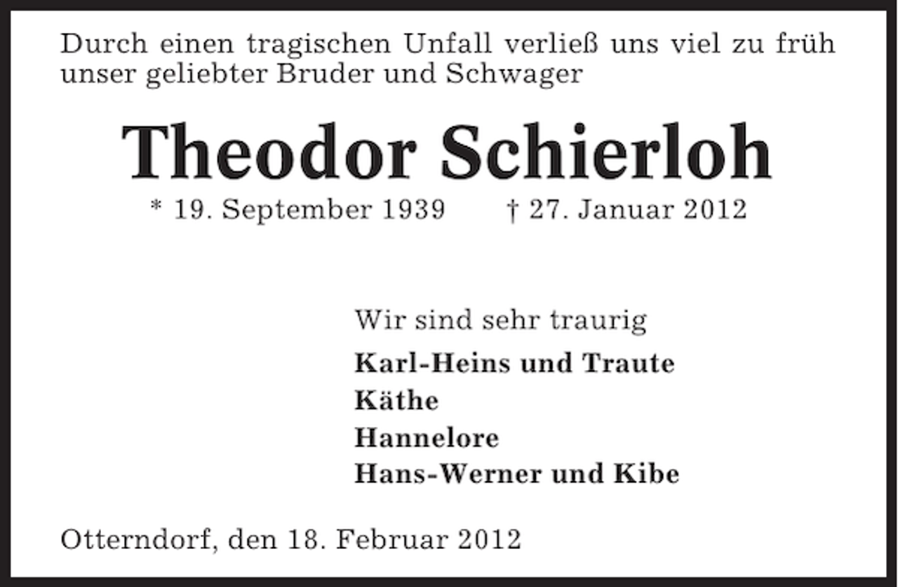 <p>Durch einen tragischen Unfall verließ uns viel zu früh<br />unser geliebter Bruder und Schwager</p><p>Theodor Schierloh<br />* 19. September 1939</p><p>† 27. Januar 2012</p><p>Wir sind sehr traurig<br />Karl-Heins und Traute<br />Käthe<br />Hannelore<br />Hans-Werner und Kibe<br />Otterndorf, den 18. Februar 2012</p>