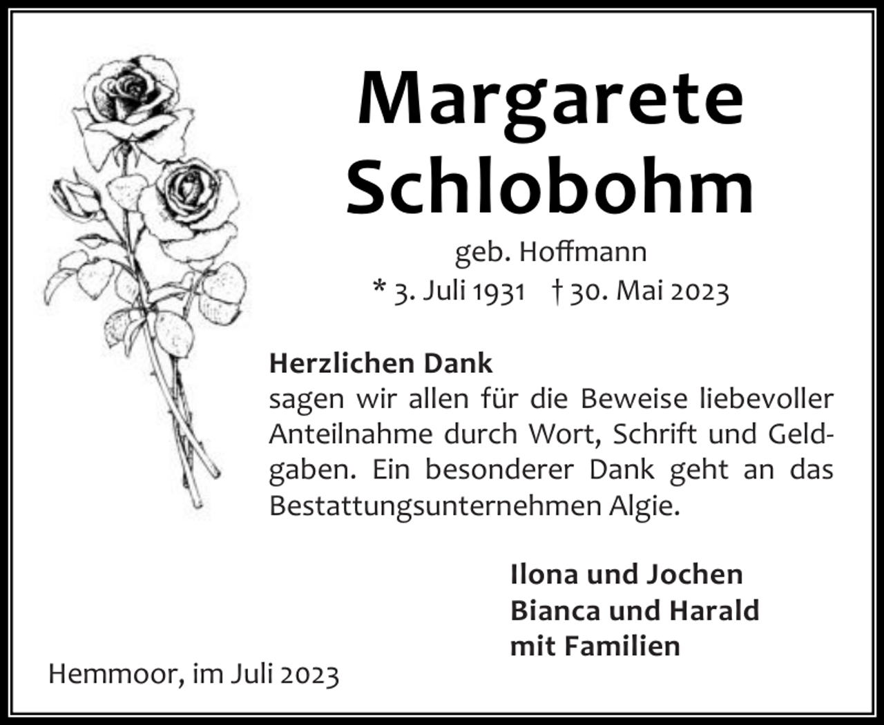 <p>Margarete<br />Schlobohm<br />geb. Hoﬀmann<br />* 3. Juli 1931 † 30. Mai 2023</p><p>Herzlichen Dank<br />sagen wir allen für die Beweise liebevoller<br />Anteilnahme durch Wort, Schrift und Geld‐<br />gaben. Ein besonderer Dank geht an das<br />Bestattungsunternehmen Algie.</p><p>Hemmoor, im Juli 2023</p><p>Ilona und Jochen<br />Bianca und Harald<br />mit Familien</p>
