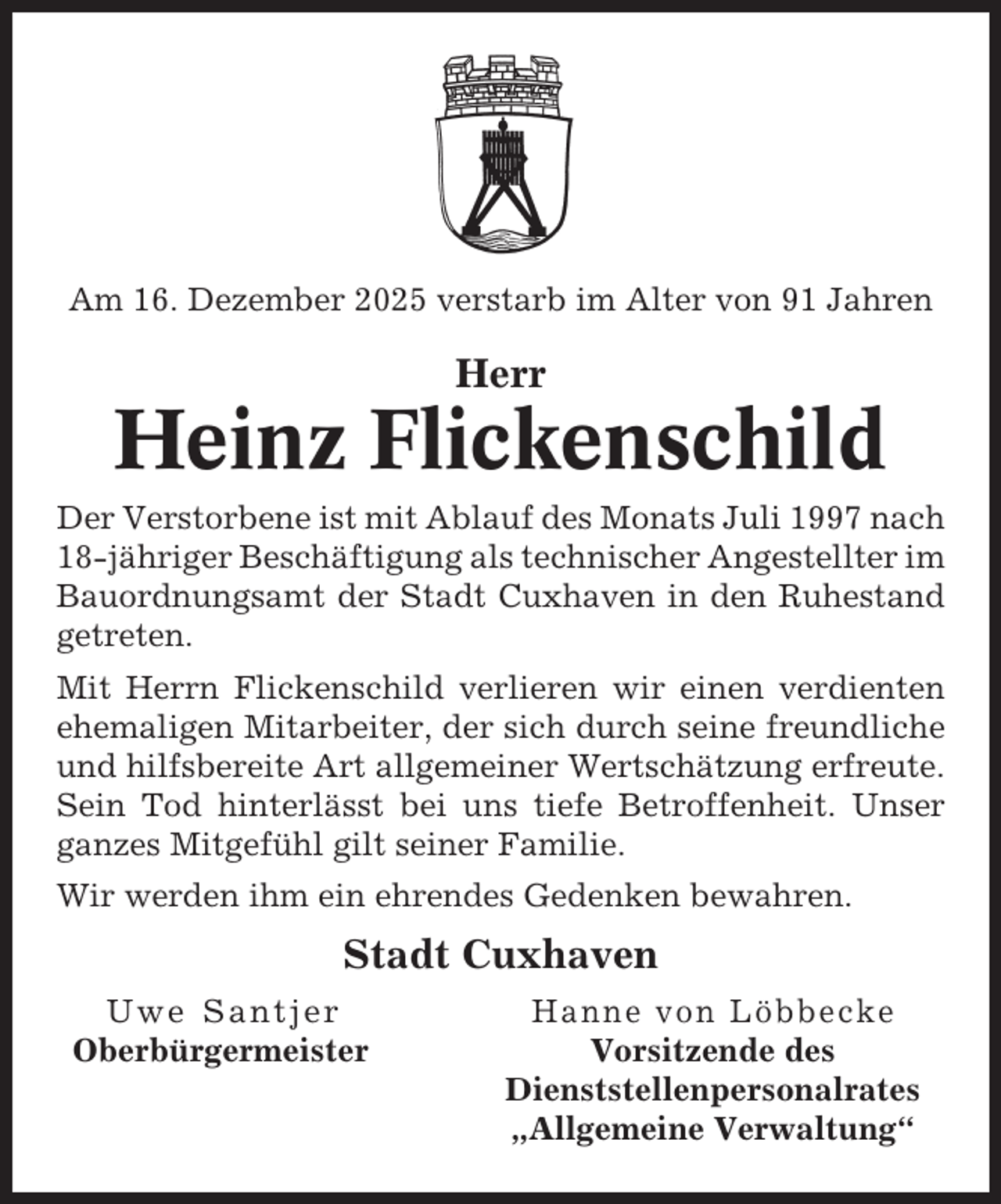 <p>Am 16. Dezember 2025 verstarb im Alter von 91 Jahren</p><p>Herr</p><p>Heinz Flickenschild<br />Der Verstorbene ist mit Ablauf des Monats Juli 1997 nach<br />18-jähriger Beschäftigung als technischer Angestellter im<br />Bauordnungsamt der Stadt Cuxhaven in den Ruhestand<br />getreten.<br />Mit Herrn Flickenschild verlieren wir einen verdienten<br />ehemaligen Mitarbeiter, der sich durch seine freundliche<br />und hilfsbereite Art allgemeiner Wertschätzung erfreute.<br />Sein Tod hinterlässt bei uns tiefe Betroffenheit. Unser<br />ganzes Mitgefühl gilt seiner Familie.<br />Wir werden ihm ein ehrendes Gedenken bewahren.</p><p>Stadt Cuxhaven<br />Uwe Santjer<br />Oberbürgermeister</p><p>Hanne von Löbbecke<br />Vorsitzende des<br />Dienststellenpersonalrates<br />„Allgemeine Verwaltung“</p>