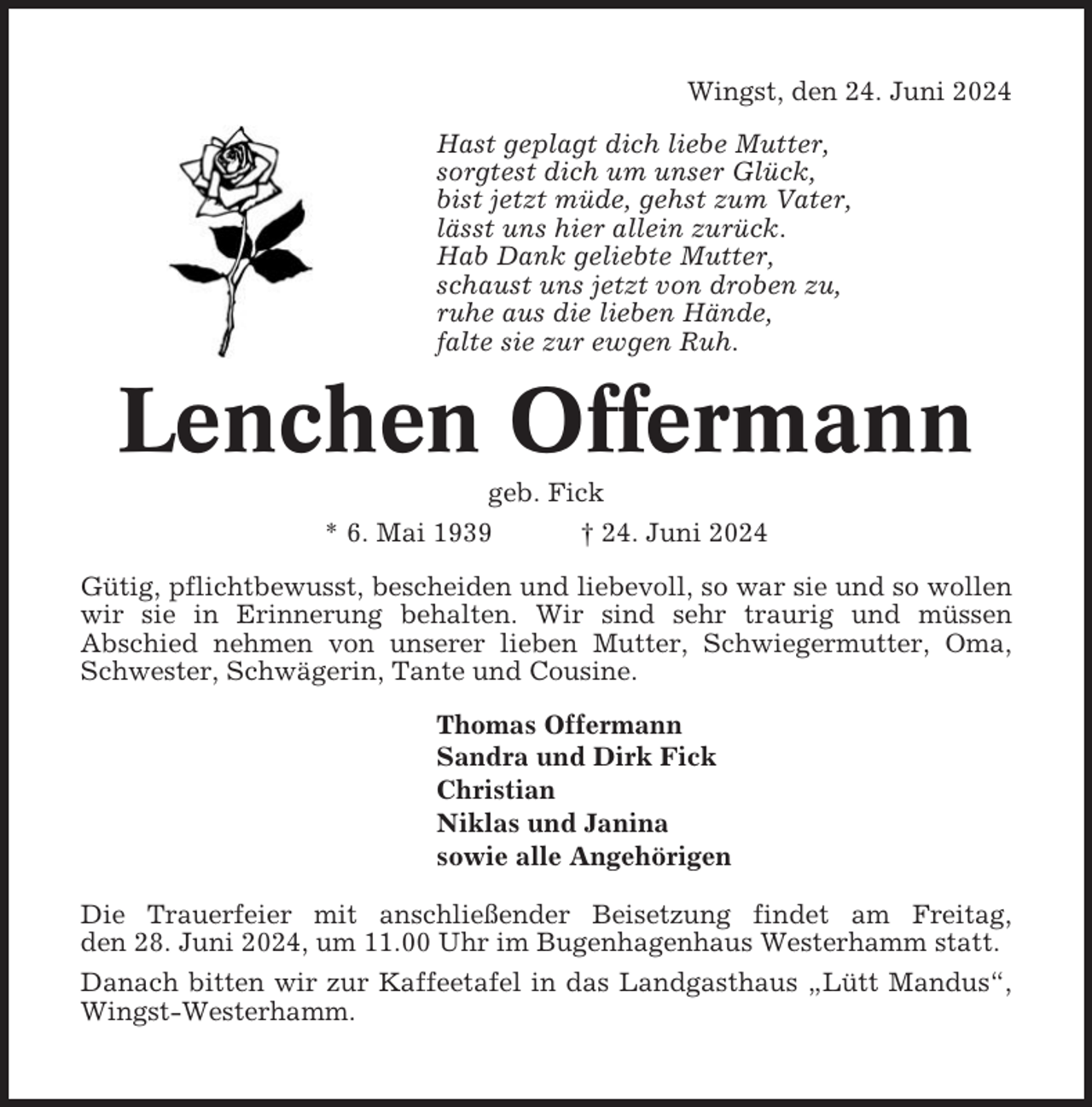 <p>Wingst, den 24. Juni 2024<br />Hast geplagt dich liebe Mutter,<br />sorgtest dich um unser Glück,<br />bist jetzt müde, gehst zum Vater,<br />lässt uns hier allein zurück.<br />Hab Dank geliebte Mutter,<br />schaust uns jetzt von droben zu,<br />ruhe aus die lieben Hände,<br />falte sie zur ewgen Ruh.</p><p>Lenchen Offermann<br />geb. Fick<br />* 6. Mai 1939<br />† 24. Juni 2024<br />Gütig, pflichtbewusst, bescheiden und liebevoll, so war sie und so wollen<br />wir sie in Erinnerung behalten. Wir sind sehr traurig und müssen<br />Abschied nehmen von unserer lieben Mutter, Schwiegermutter, Oma,<br />Schwester, Schwägerin, Tante und Cousine.<br />Thomas Offermann<br />Sandra und Dirk Fick<br />Christian<br />Niklas und Janina<br />sowie alle Angehörigen<br />Die Trauerfeier mit anschließender Beisetzung findet am Freitag,<br />den 28. Juni 2024, um 11.00 Uhr im Bugenhagenhaus Westerhamm statt.<br />Danach bitten wir zur Kaffeetafel in das Landgasthaus „Lütt Mandus“,<br />Wingst-Westerhamm.</p>