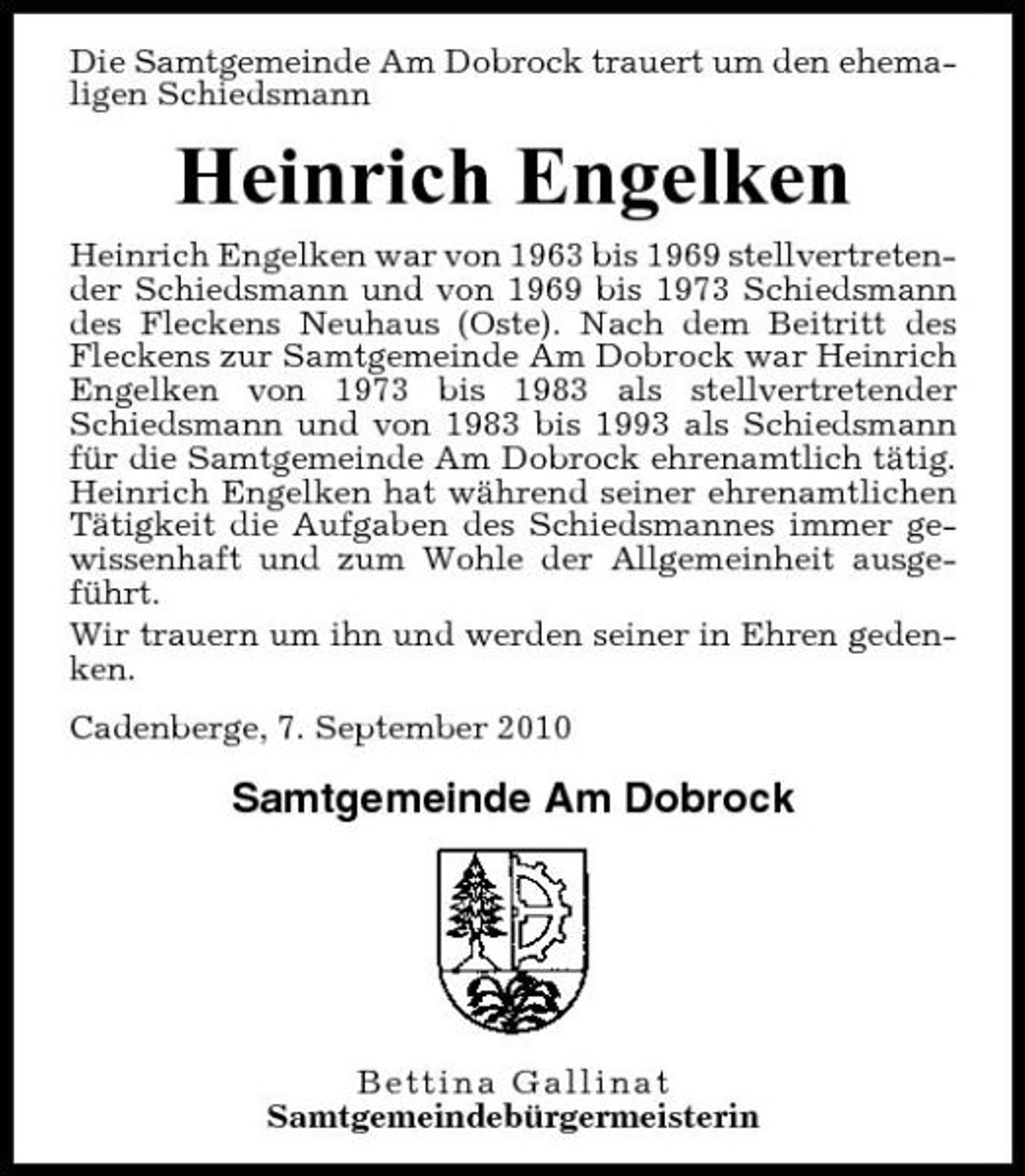 <p>Die Samtgemeinde Am Dobrock trauert um den ehemaligen Schiedsmann</p><p>Heinrich Engelken<br />Heinrich Engelken war von 1963 bis 1969 stellvertretender Schiedsmann und von 1969 bis 1973 Schiedsmann des Fleckens Neuhaus (Oste). Nach dem Beitritt des Fleckens zur Samtgemeinde Am Dobrock war Heinrich Engelken von 1973 bis 1983 als stellvertretender Schiedsmann und von 1983 bis 1993 als Schiedsmann für die Samtgemeinde Am Dobrock ehrenamtlich tätig. Heinrich Engelken hat während seiner ehrenamtlichen Tätigkeit die Aufgaben des Schiedsmannes immer gewissenhaft und zum Wohle der Allgemeinheit ausgeführt. Wir trauern um ihn und werden seiner in Ehren gedenken. Cadenberge, 7. September 2010</p><p>Samtgemeinde Am Dobrock</p><p>Bettina Gallinat Samtgemeindebürgermeisterin</p>