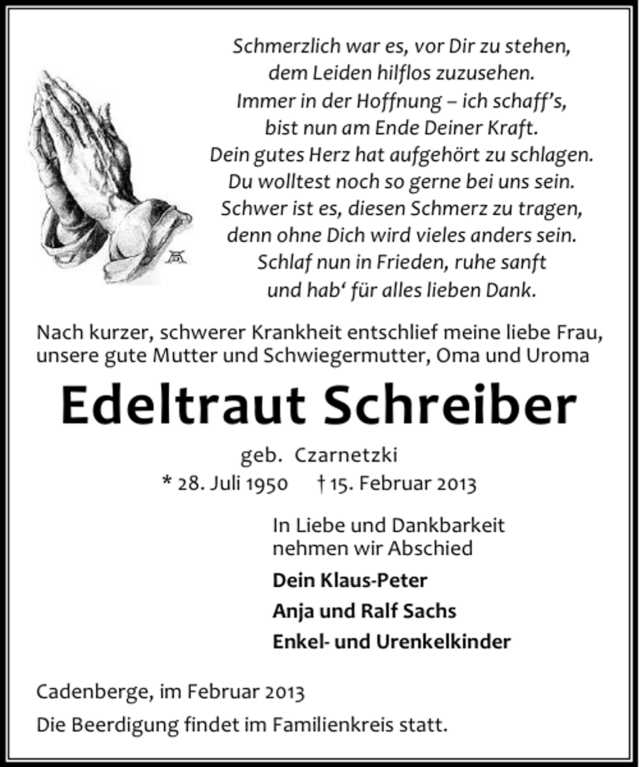 <p>Schmerzlich war es, vor Dir zu stehen,<br />dem Leiden hilflos zuzusehen.<br />Immer in der Hoffnung – ich schaff’s,<br />bist nun am Ende Deiner Kraft.<br />Dein gutes Herz hat aufgehört zu schlagen.<br />Du wolltest noch so gerne bei uns sein.<br />Schwer ist es, diesen Schmerz zu tragen,<br />denn ohne Dich wird vieles anders sein.<br />Schlaf nun in Frieden, ruhe sanft<br />und hab‘ für alles lieben Dank.<br />Nach kurzer, schwerer Krankheit entschlief meine liebe Frau,<br />unsere gute Mutter und Schwiegermutter, Oma und Uroma</p><p>Edeltraut Schreiber<br />geb. Czarnetzki<br />* 28. Juli 1950 † 15. Februar 2013<br />In Liebe und Dankbarkeit<br />nehmen wir Abschied<br />Dein Klaus-Peter<br />Anja und Ralf Sachs<br />Enkel- und Urenkelkinder</p><p>Cadenberge, im Februar 2013<br />Die Beerdigung findet im Familienkreis statt.</p>