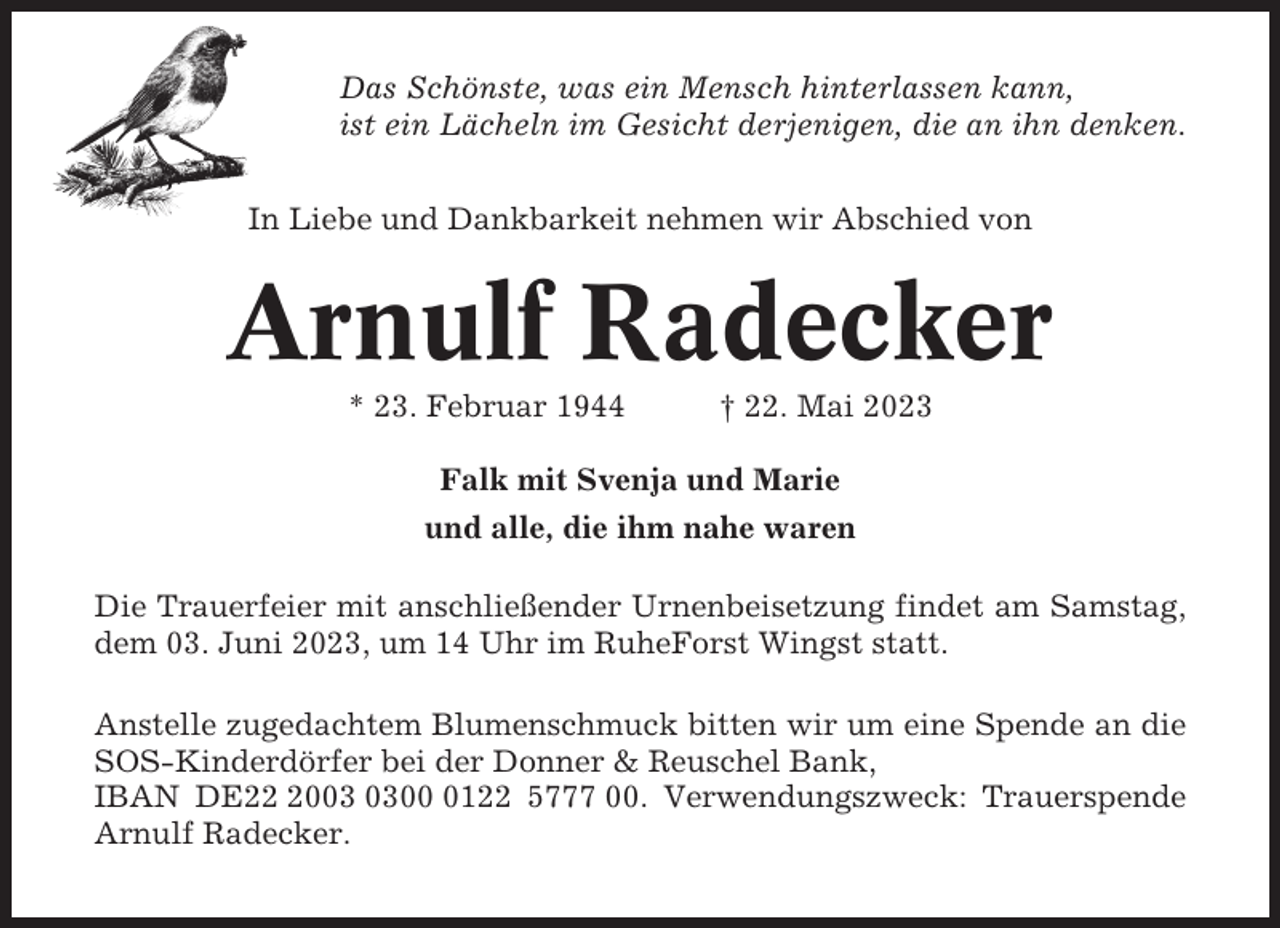 <p>Das Schönste, was ein Mensch hinterlassen kann,<br />ist ein Lächeln im Gesicht derjenigen, die an ihn denken.<br />In Liebe und Dankbarkeit nehmen wir Abschied von</p><p>Arnulf Radecker<br />* 23. Februar 1944</p><p>† 22. Mai 2023</p><p>Falk mit Svenja und Marie<br />und alle, die ihm nahe waren<br />Die Trauerfeier mit anschließender Urnenbeisetzung findet am Samstag,<br />dem 03. Juni 2023, um 14 Uhr im RuheForst Wingst statt.<br />Anstelle zugedachtem Blumenschmuck bitten wir um eine Spende an die<br />SOS-Kinderdörfer bei der Donner &amp; Reuschel Bank,<br />IBAN DE200122 5777 00. Verwendungszweck: Trauerspende<br />Arnulf Radecker.</p>