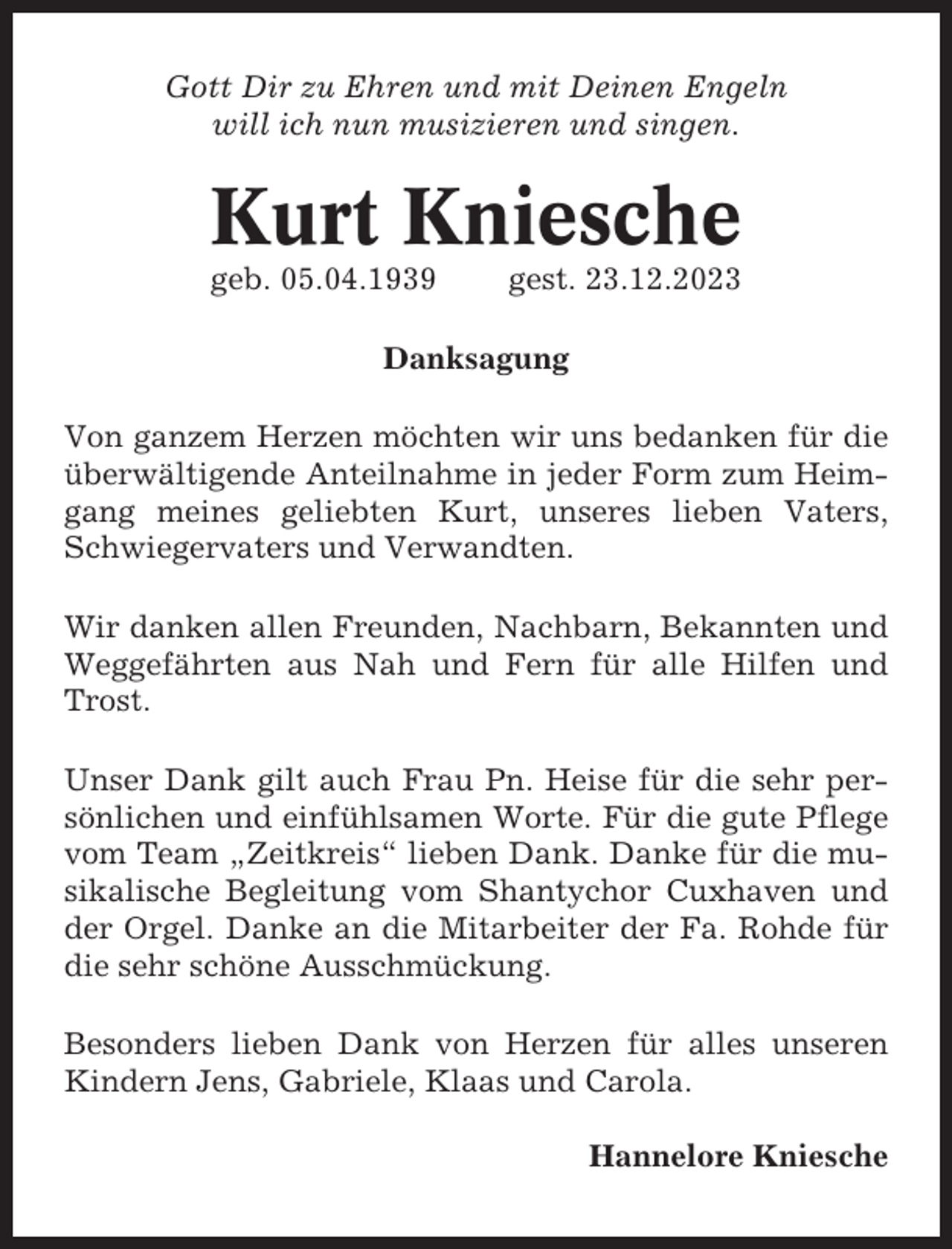 <p>Gott Dir zu Ehren und mit Deinen Engeln<br />will ich nun musizieren und singen.</p><p>Kurt Kniesche<br />geb. 05.04.1939</p><p>gest. 23.12.2023</p><p>Danksagung<br />Von ganzem Herzen möchten wir uns bedanken für die<br />überwältigende Anteilnahme in jeder Form zum Heimgang meines geliebten Kurt, unseres lieben Vaters,<br />Schwiegervaters und Verwandten.<br />Wir danken allen Freunden, Nachbarn, Bekannten und<br />Weggefährten aus Nah und Fern für alle Hilfen und<br />Trost.<br />Unser Dank gilt auch Frau Pn. Heise für die sehr persönlichen und einfühlsamen Worte. Für die gute Pflege<br />vom Team „Zeitkreis“ lieben Dank. Danke für die musikalische Begleitung vom Shantychor Cuxhaven und<br />der Orgel. Danke an die Mitarbeiter der Fa. Rohde für<br />die sehr schöne Ausschmückung.<br />Besonders lieben Dank von Herzen für alles unseren<br />Kindern Jens, Gabriele, Klaas und Carola.<br />Hannelore Kniesche</p>
