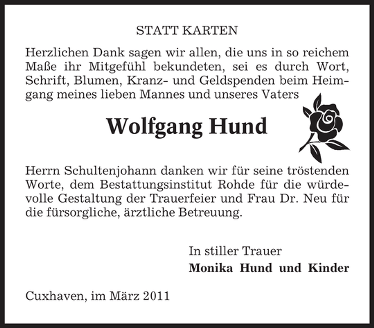 <p>STATT KARTEN Herzlichen Dank sagen wir allen, die uns in so reichem Maße ihr Mitgefühl bekundeten, sei es durch Wort, Schrift, Blumen, Kranz- und Geldspenden beim Heimgang meines lieben Mannes und unseres Vaters</p><p>Wolfgang Hund<br />Herrn Schultenjohann danken wir für seine tröstenden Worte, dem Bestattungsinstitut Rohde für die würdevolle Gestaltung der Trauerfeier und Frau Dr. Neu für die fürsorgliche, ärztliche Betreuung. In stiller Trauer Monika Hund und Kinder Cuxhaven, im März 2011</p>