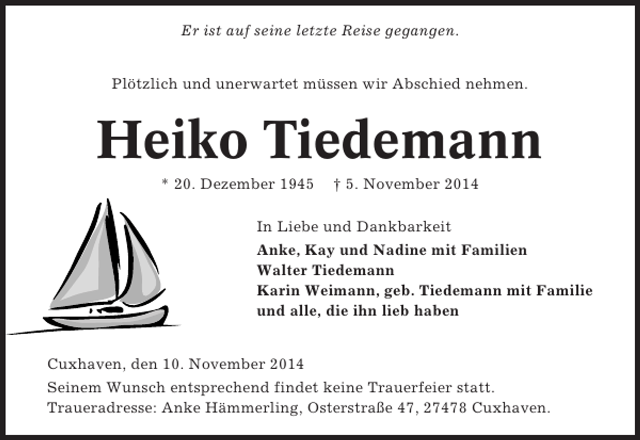 <p>Er ist auf seine letzte Reise gegangen.<br />Plötzlich und unerwartet müssen wir Abschied nehmen.</p><p>Heiko Tiedemann<br />* 20. Dezember 1945</p><p>† 5. November 2014</p><p>In Liebe und Dankbarkeit<br />Anke, Kay und Nadine mit Familien<br />Walter Tiedemann<br />Karin Weimann, geb. Tiedemann mit Familie<br />und alle, die ihn lieb haben<br />Cuxhaven, den 10. November 2014<br />Seinem Wunsch entsprechend findet keine Trauerfeier statt.<br />Traueradresse: Anke Hämmerling, Osterstraße 47, 27478 Cuxhaven.</p>