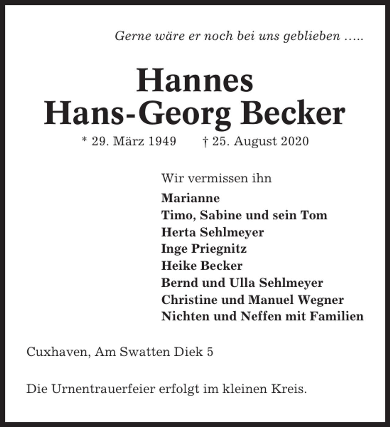 <p>Gerne wäre er noch bei uns geblieben …..</p><p>Hannes<br />Hans-Georg Becker<br />* 29. März 1949</p><p>† 25. August 2020</p><p>Wir vermissen ihn<br />Marianne<br />Timo, Sabine und sein Tom<br />Herta Sehlmeyer<br />Inge Priegnitz<br />Heike Becker<br />Bernd und Ulla Sehlmeyer<br />Christine und Manuel Wegner<br />Nichten und Neffen mit Familien<br />Cuxhaven, Am Swatten Diek 5<br />Die Urnentrauerfeier erfolgt im kleinen Kreis.</p>