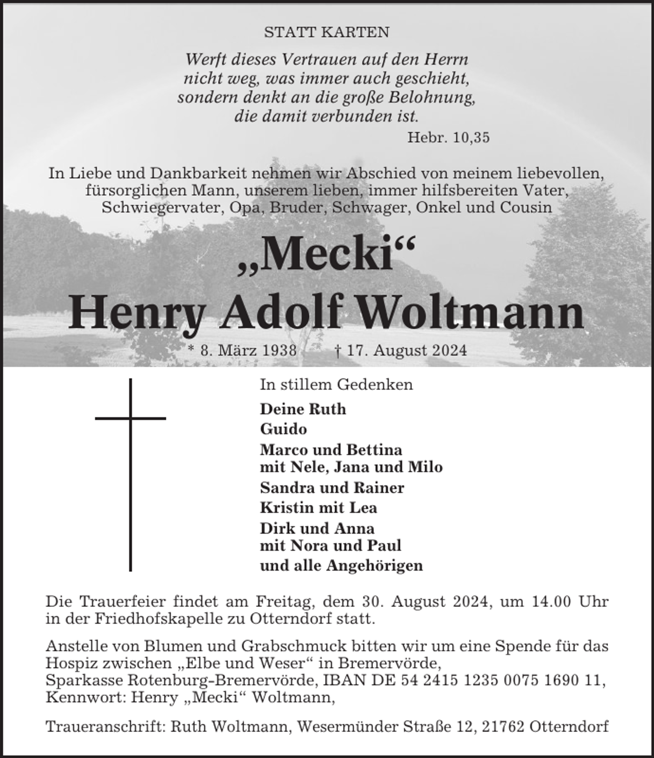 <p>STATT KARTEN</p><p>Werft dieses Vertrauen auf den Herrn<br />nicht weg, was immer auch geschieht,<br />sondern denkt an die große Belohnung,<br />die damit verbunden ist.<br />Hebr. 10,35</p><p>In Liebe und Dankbarkeit nehmen wir Abschied von meinem liebevollen,<br />fürsorglichen Mann, unserem lieben, immer hilfsbereiten Vater,<br />Schwiegervater, Opa, Bruder, Schwager, Onkel und Cousin</p><p>„Mecki“<br />Henry Adolf Woltmann<br />* 8. März 1938</p><p>† 17. August 2024</p><p>In stillem Gedenken<br />Deine Ruth<br />Guido<br />Marco und Bettina<br />mit Nele, Jana und Milo<br />Sandra und Rainer<br />Kristin mit Lea<br />Dirk und Anna<br />mit Nora und Paul<br />und alle Angehörigen<br />Die Trauerfeier findet am Freitag, dem 30. August 2024, um 14.00 Uhr<br />in der Friedhofskapelle zu Otterndorf statt.<br />Anstelle von Blumen und Grabschmuck bitten wir um eine Spende für das<br />Hospiz zwischen „Elbe und Weser“ in Bremervörde,<br />Sparkasse Rotenburg-Bremervörde, IBAN DE 54 2415 1235 0075 1690 11,<br />Kennwort: Henry „Mecki“ Woltmann,<br />Traueranschrift: Ruth Woltmann, Wesermünder Straße 12, 21762 Otterndorf</p>