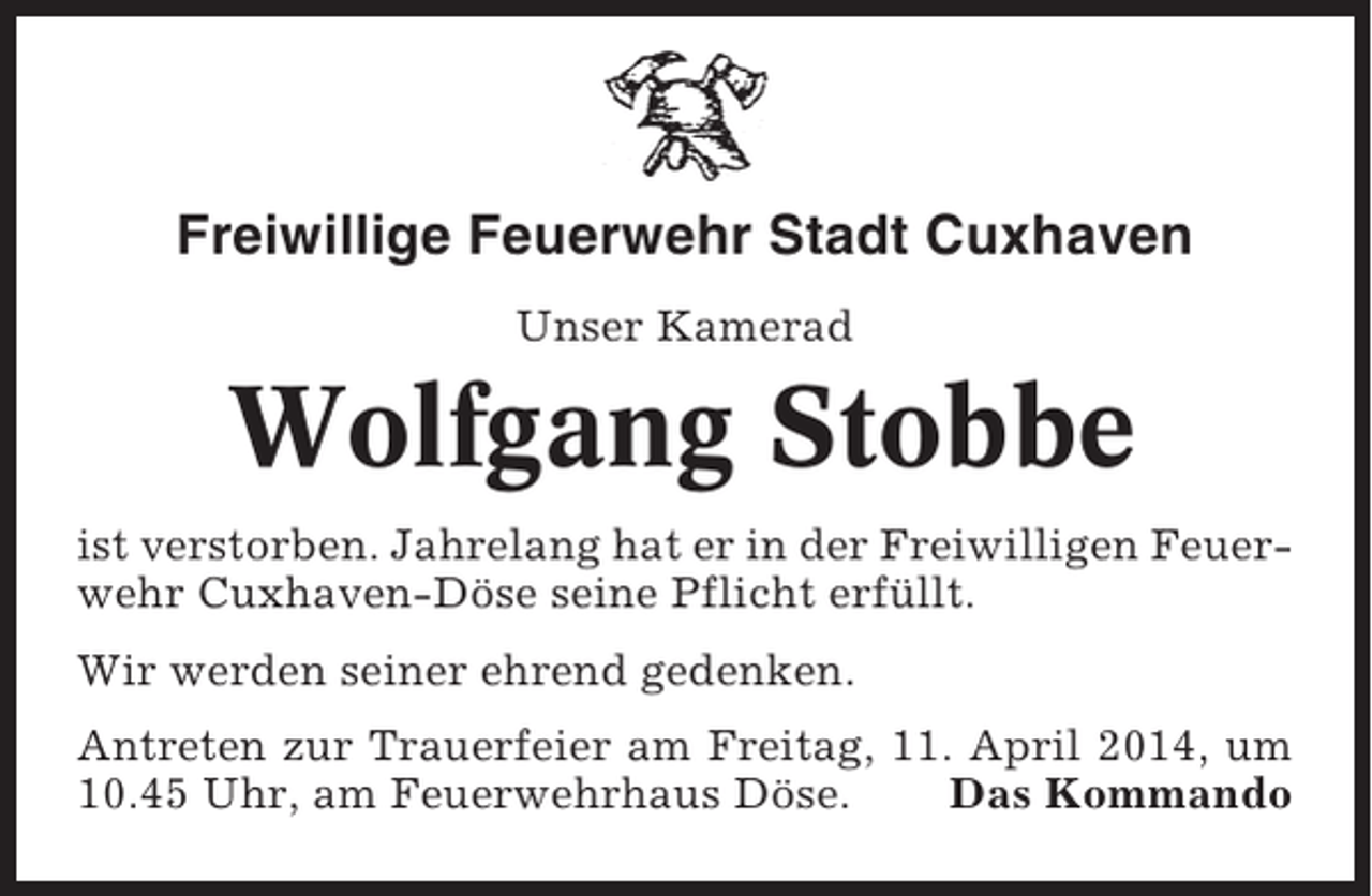 <p>Freiwillige Feuerwehr Stadt Cuxhaven<br />Unser Kamerad</p><p>Wolfgang Stobbe<br />ist verstorben. Jahrelang hat er in der Freiwilligen Feuerwehr Cuxhaven-Döse seine Pflicht erfüllt.<br />Wir werden seiner ehrend gedenken.<br />Antreten zur Trauerfeier am Freitag, 11. April 2014, um<br />10.45 Uhr, am Feuerwehrhaus Döse.<br />Das Kommando</p>