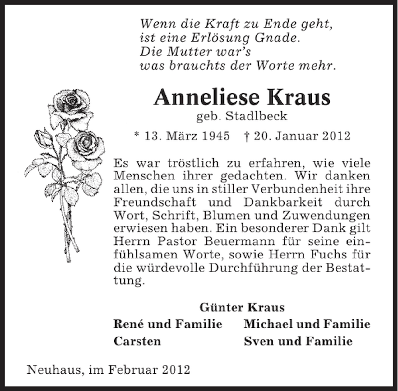 <p>Wenn die Kraft zu Ende geht,<br />ist eine Erlösung Gnade.<br />Die Mutter war’s<br />was brauchts der Worte mehr.</p><p>Anneliese Kraus<br />geb. Stadlbeck<br />* 13. März 1945 † 20. Januar 2012<br />Es war tröstlich zu erfahren, wie viele<br />Menschen ihrer gedachten. Wir danken<br />allen, die uns in stiller Verbundenheit ihre<br />Freundschaft und Dankbarkeit durch<br />Wort, Schrift, Blumen und Zuwendungen<br />erwiesen haben. Ein besonderer Dank gilt<br />Herrn Pastor Beuermann für seine einfühlsamen Worte, sowie Herrn Fuchs für<br />die würdevolle Durchführung der Bestattung.<br />Günter Kraus<br />René und Familie<br />Michael und Familie<br />Carsten<br />Sven und Familie<br />Neuhaus, im Februar 2012</p>