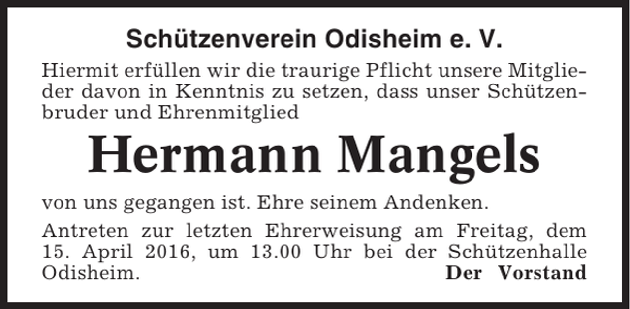 <p>Schützenverein Odisheim e. V.<br />Hiermit erfüllen wir die traurige Pflicht unsere Mitglieder davon in Kenntnis zu setzen, dass unser Schützenbruder und Ehrenmitglied</p><p>Hermann Mangels<br />von uns gegangen ist. Ehre seinem Andenken.<br />Antreten zur letzten Ehrerweisung am Freitag, dem<br />15. April 2016, um 13.00 Uhr bei der Schützenhalle<br />Odisheim.<br />Der Vorstand</p>