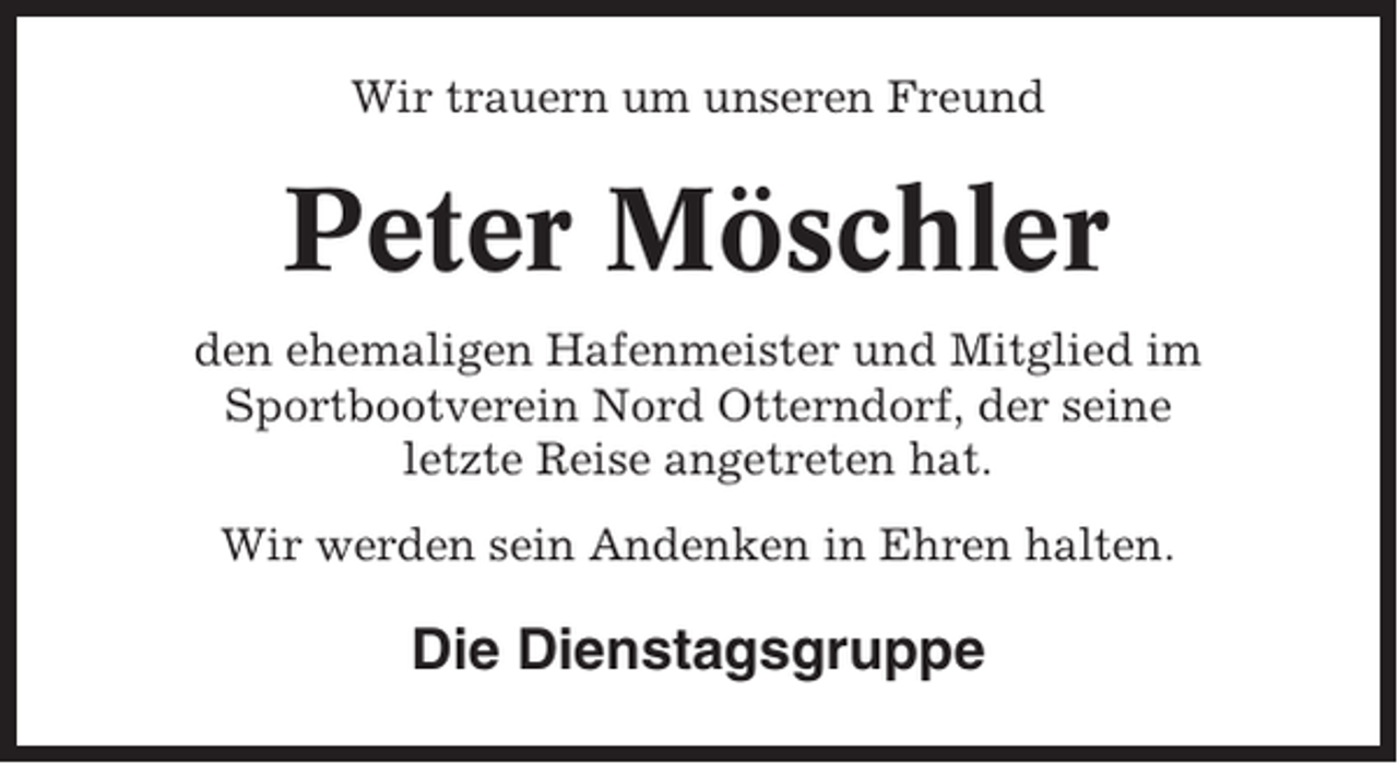 <p>Wir trauern um unseren Freund</p><p>Peter Möschler<br />den ehemaligen Hafenmeister und Mitglied im<br />Sportbootverein Nord Otterndorf, der seine<br />letzte Reise angetreten hat.<br />Wir werden sein Andenken in Ehren halten.</p><p>Die Dienstagsgruppe</p>