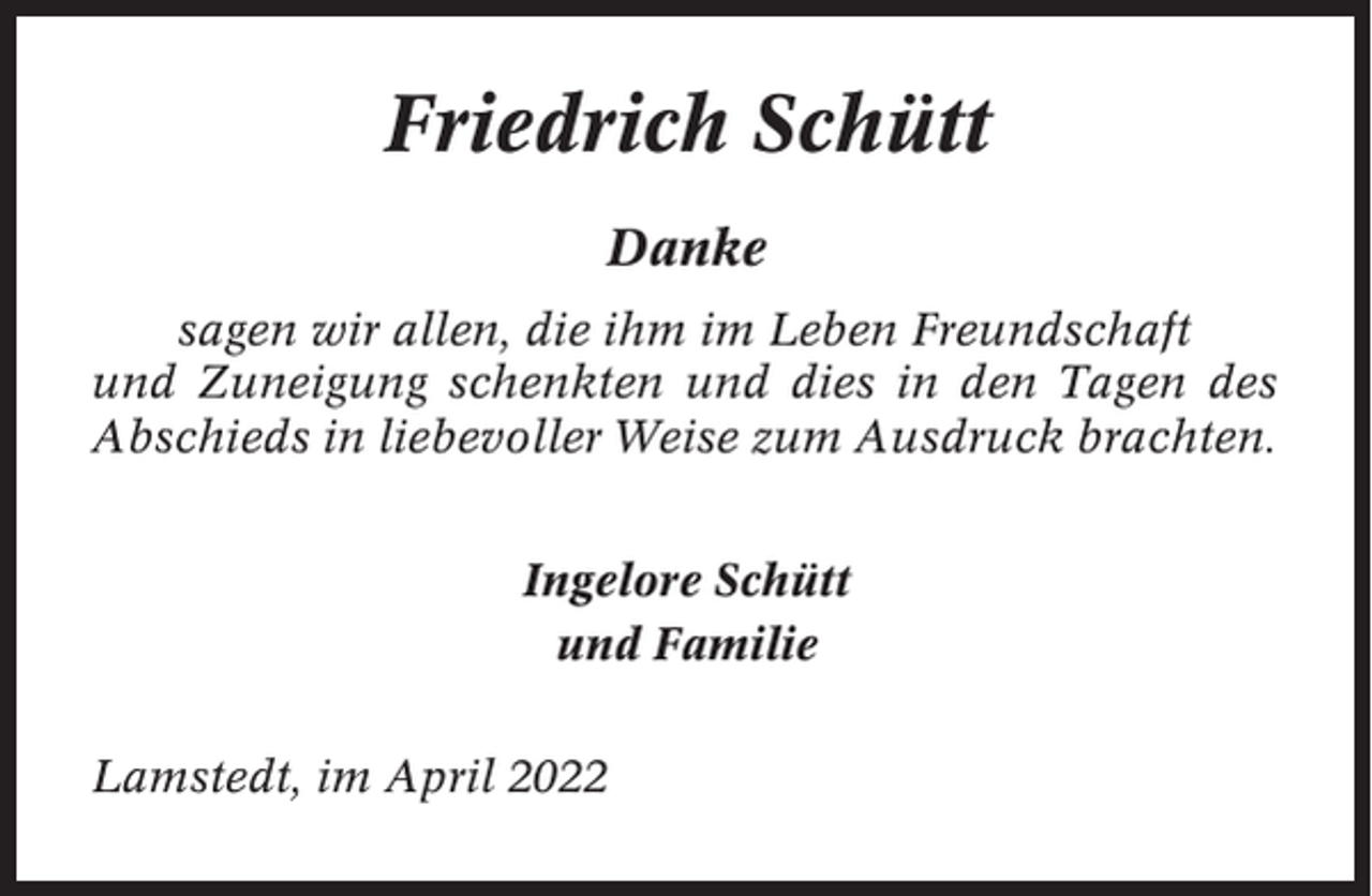 <p>Friedrich Schütt<br />Danke<br />sagen wir allen, die ihm im Leben Freundschaft<br />und Zuneigung schenkten und dies in den Tagen des<br />Abschieds in liebevoller Weise zum Ausdruck brachten.<br />Ingelore Schütt<br />und Familie<br />Lamstedt, im April 2022</p>